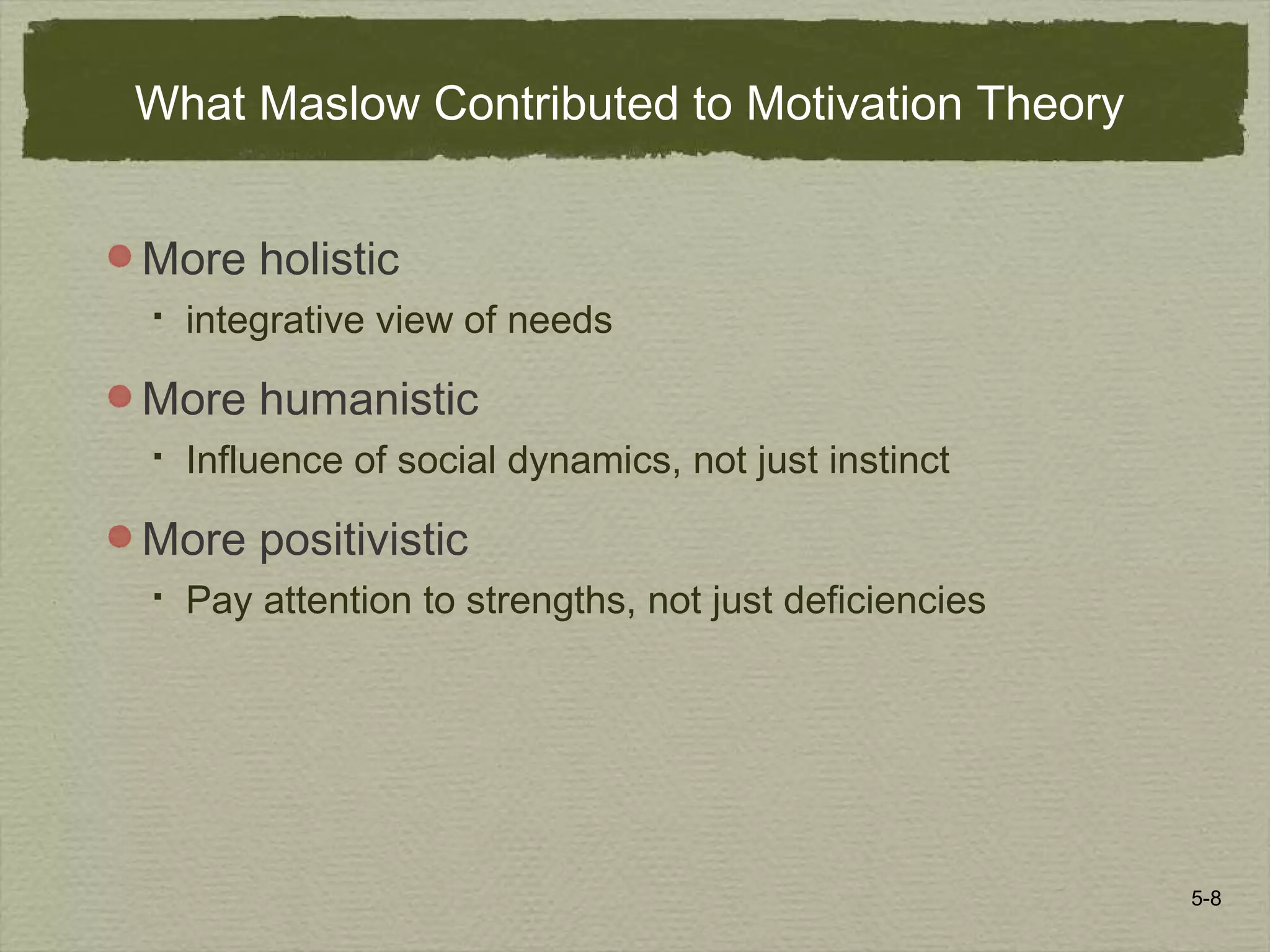 5-8
What Maslow Contributed to Motivation Theory
More holistic
 integrative view of needs
More humanistic
 Influence of social dynamics, not just instinct
More positivistic
 Pay attention to strengths, not just deficiencies
 
