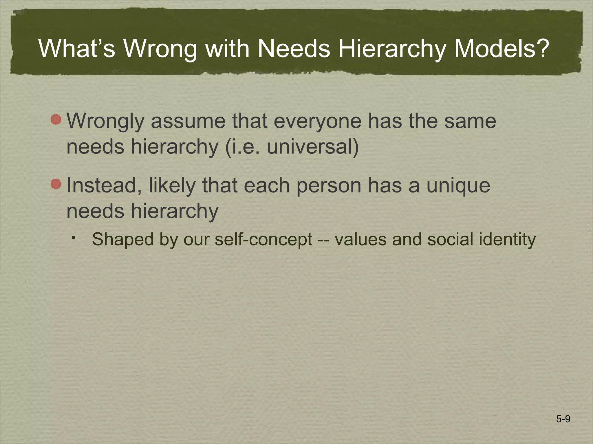 5-9
What’s Wrong with Needs Hierarchy Models?
Wrongly assume that everyone has the same
needs hierarchy (i.e. universal)
Instead, likely that each person has a unique
needs hierarchy
 Shaped by our self-concept -- values and social identity
 