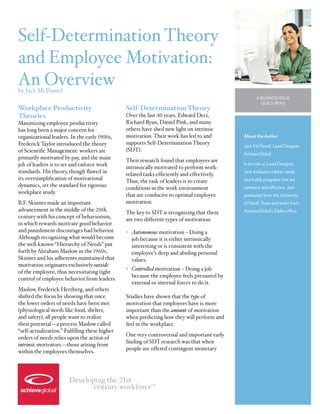 Self-Determination Theory
and Employee Motivation:
An Overview
by Jack McDaniel
                                                                                                    A Business Issue
                                                                                                      Quick Read
Workplace Productivity                          Self-Determination Theory
Theories                                        Over the last 40 years, Edward Deci,
Maximizing employee productivity                Richard Ryan, Daniel Pink, and many
has long been a major concern for               others have shed new light on intrinsic
organizational leaders. In the early 1900s,     motivation. Their work has led to and        About the Author
Frederick Taylor introduced the theory          supports Self-Determination Theory
                                                                                             Jack McDaniel, Lead Designer,
of Scientific Management: workers are           (SDT).
                                                                                             AchieveGlobal
primarily motivated by pay, and the main        Their research found that employees are
job of leaders is to set and enforce work                                                    In his role as Lead Designer,
                                                intrinsically motivated to perform work-
standards. His theory, though flawed in         related tasks efficiently and effectively.   Jack evaluates market needs,
its oversimplification of motivational          Thus, the task of leaders is to create       and builds programs that are
dynamics, set the standard for rigorous         conditions in the work environment           pertinent and effective. Jack
workplace study.                                that are conducive to optimal employee       graduated from the University
B.F. Skinner made an important                  motivation.                                  of North Texas and works from
advancement in the middle of the 20th           The key to SDT is recognizing that there     AchieveGlobal’s Dallas office.
century with his concept of behaviorism,        are two different types of motivation:
in which rewards motivate good behavior
and punishment discourages bad behavior.        •	 Autonomous motivation – Doing a
Although recognizing what would become             job because it is either intrinsically
the well-known “Hierarchy of Needs” put            interesting or is consistent with the
forth by Abraham Maslow in the 1960s,              employee’s deep and abiding personal
Skinner and his adherents maintained that          values.
motivation originates exclusively outside
                                                •	 Controlled motivation – Doing a job
of the employee, thus necessitating tight
                                                   because the employee feels pressured by
control of employee behavior from leaders.
                                                   external or internal forces to do it.
Maslow, Frederick Herzberg, and others
shifted the focus by showing that once          Studies have shown that the type of
the lower orders of needs have been met         motivation that employees have is more
(physiological needs like food, shelter,        important than the amount of motivation
and safety), all people want to realize         when predicting how they will perform and
their potential—a process Maslow called         feel in the workplace.
“self-actualization.” Fulfilling these higher
                                                One very controversial and important early
orders of needs relies upon the action of
                                                finding of SDT research was that when
intrinsic motivators—those arising from
                                                people are offered contingent monetary
within the employees themselves.




                        Developing the 21st
                               century workforce           TM
 