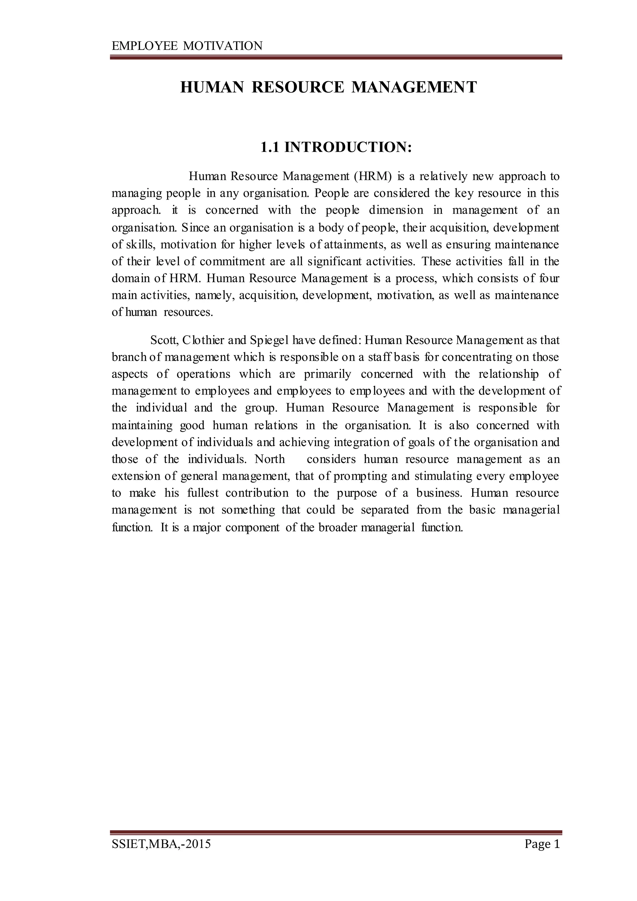EMPLOYEE MOTIVATION
SSIET,MBA,-2015 Page 1
HUMAN RESOURCE MANAGEMENT
1.1 INTRODUCTION:
Human Resource Management (HRM) is a relatively new approach to
managing people in any organisation. People are considered the key resource in this
approach. it is concerned with the people dimension in management of an
organisation. Since an organisation is a body of people, their acquisition, development
of skills, motivation for higher levels of attainments, as well as ensuring maintenance
of their level of commitment are all significant activities. These activities fall in the
domain of HRM. Human Resource Management is a process, which consists of four
main activities, namely, acquisition, development, motivation, as well as maintenance
of human resources.
Scott, Clothier and Spiegel have defined: Human Resource Management as that
branch of management which is responsible on a staff basis for concentrating on those
aspects of operations which are primarily concerned with the relationship of
management to employees and employees to employees and with the development of
the individual and the group. Human Resource Management is responsible for
maintaining good human relations in the organisation. It is also concerned with
development of individuals and achieving integration of goals of the organisation and
those of the individuals. North considers human resource management as an
extension of general management, that of prompting and stimulating every employee
to make his fullest contribution to the purpose of a business. Human resource
management is not something that could be separated from the basic managerial
function. It is a major component of the broader managerial function.
 