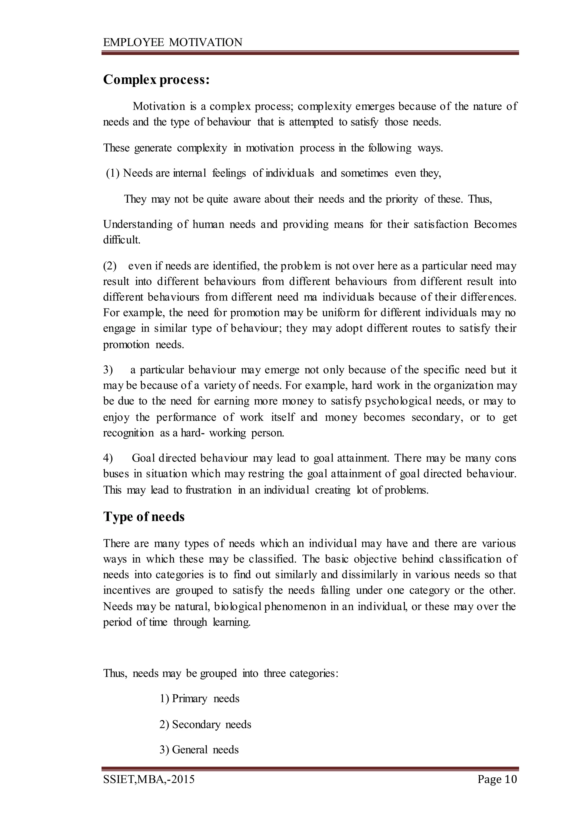 EMPLOYEE MOTIVATION
SSIET,MBA,-2015 Page 10
Complex process:
Motivation is a complex process; complexity emerges because of the nature of
needs and the type of behaviour that is attempted to satisfy those needs.
These generate complexity in motivation process in the following ways.
(1) Needs are internal feelings of individuals and sometimes even they,
They may not be quite aware about their needs and the priority of these. Thus,
Understanding of human needs and providing means for their satisfaction Becomes
difficult.
(2) even if needs are identified, the problem is not over here as a particular need may
result into different behaviours from different behaviours from different result into
different behaviours from different need ma individuals because of their differences.
For example, the need for promotion may be uniform for different individuals may no
engage in similar type of behaviour; they may adopt different routes to satisfy their
promotion needs.
3) a particular behaviour may emerge not only because of the specific need but it
may be because of a variety of needs. For example, hard work in the organization may
be due to the need for earning more money to satisfy psychological needs, or may to
enjoy the performance of work itself and money becomes secondary, or to get
recognition as a hard- working person.
4) Goal directed behaviour may lead to goal attainment. There may be many cons
buses in situation which may restring the goal attainment of goal directed behaviour.
This may lead to frustration in an individual creating lot of problems.
Type of needs
There are many types of needs which an individual may have and there are various
ways in which these may be classified. The basic objective behind classification of
needs into categories is to find out similarly and dissimilarly in various needs so that
incentives are grouped to satisfy the needs falling under one category or the other.
Needs may be natural, biological phenomenon in an individual, or these may over the
period of time through learning.
Thus, needs may be grouped into three categories:
1) Primary needs
2) Secondary needs
3) General needs
 