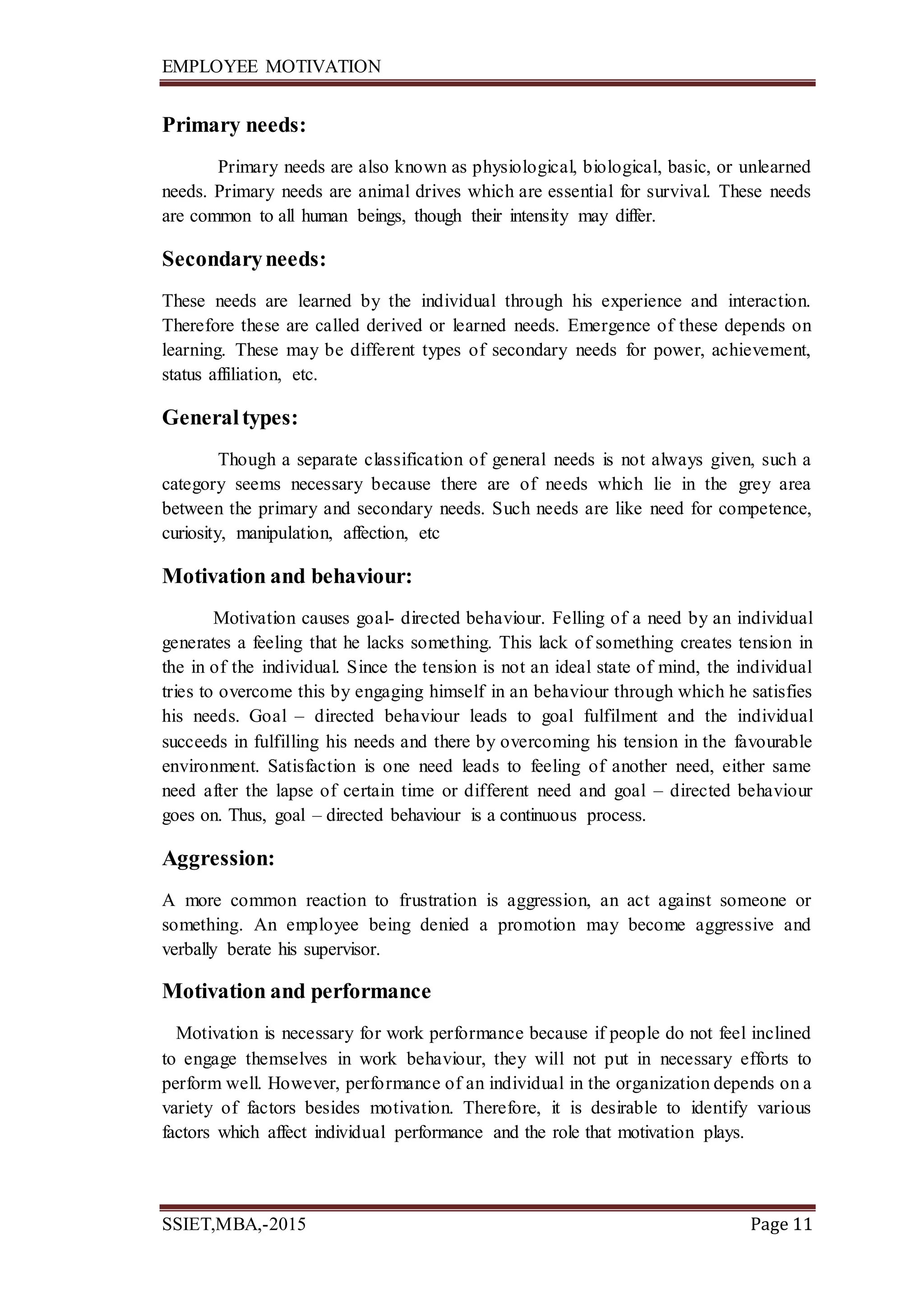 EMPLOYEE MOTIVATION
SSIET,MBA,-2015 Page 11
Primary needs:
Primary needs are also known as physiological, biological, basic, or unlearned
needs. Primary needs are animal drives which are essential for survival. These needs
are common to all human beings, though their intensity may differ.
Secondaryneeds:
These needs are learned by the individual through his experience and interaction.
Therefore these are called derived or learned needs. Emergence of these depends on
learning. These may be different types of secondary needs for power, achievement,
status affiliation, etc.
Generaltypes:
Though a separate classification of general needs is not always given, such a
category seems necessary because there are of needs which lie in the grey area
between the primary and secondary needs. Such needs are like need for competence,
curiosity, manipulation, affection, etc
Motivation and behaviour:
Motivation causes goal- directed behaviour. Felling of a need by an individual
generates a feeling that he lacks something. This lack of something creates tension in
the in of the individual. Since the tension is not an ideal state of mind, the individual
tries to overcome this by engaging himself in an behaviour through which he satisfies
his needs. Goal – directed behaviour leads to goal fulfilment and the individual
succeeds in fulfilling his needs and there by overcoming his tension in the favourable
environment. Satisfaction is one need leads to feeling of another need, either same
need after the lapse of certain time or different need and goal – directed behaviour
goes on. Thus, goal – directed behaviour is a continuous process.
Aggression:
A more common reaction to frustration is aggression, an act against someone or
something. An employee being denied a promotion may become aggressive and
verbally berate his supervisor.
Motivation and performance
Motivation is necessary for work performance because if people do not feel inclined
to engage themselves in work behaviour, they will not put in necessary efforts to
perform well. However, performance of an individual in the organization depends on a
variety of factors besides motivation. Therefore, it is desirable to identify various
factors which affect individual performance and the role that motivation plays.
 
