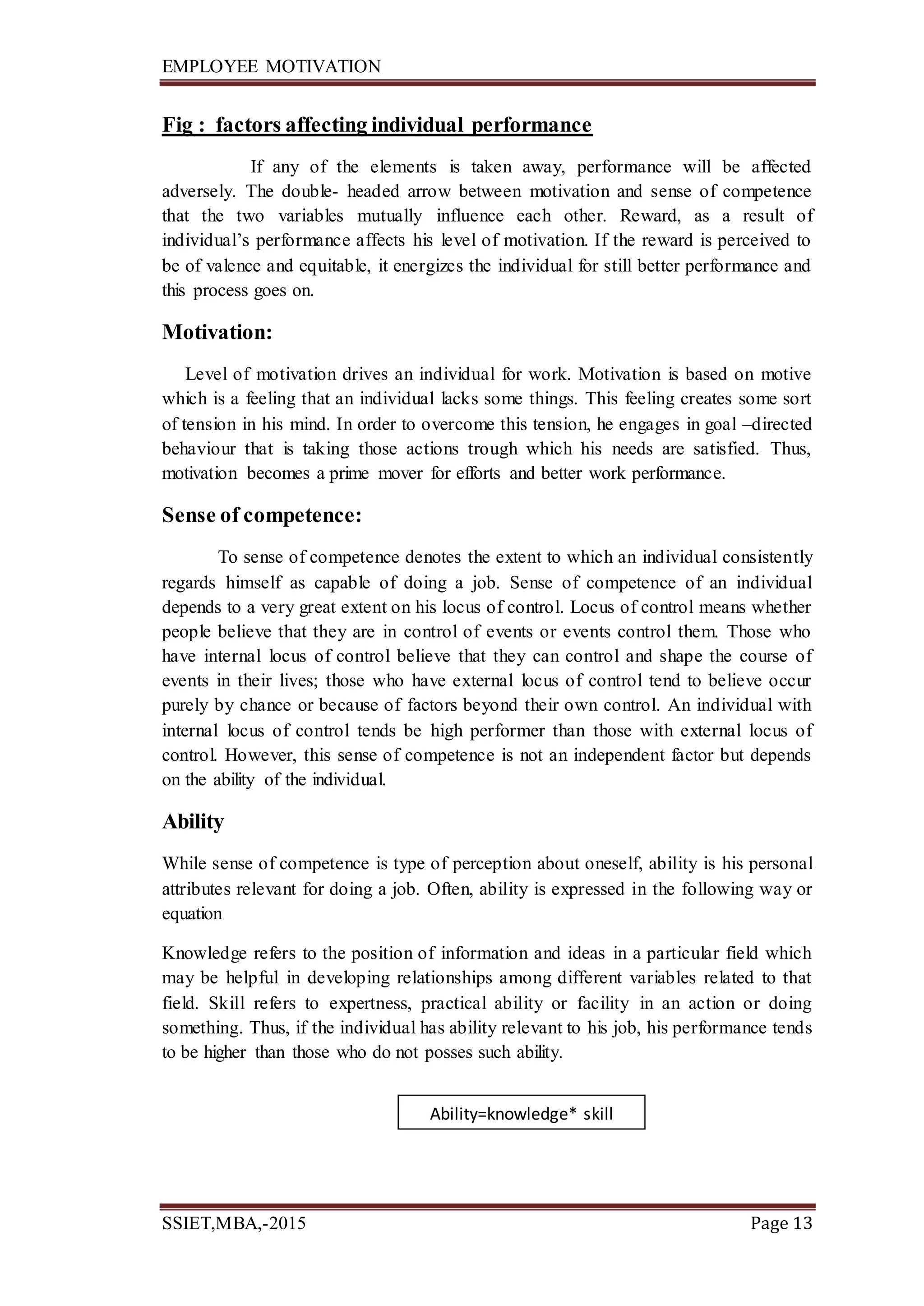 EMPLOYEE MOTIVATION
SSIET,MBA,-2015 Page 13
Fig : factors affecting individual performance
If any of the elements is taken away, performance will be affected
adversely. The double- headed arrow between motivation and sense of competence
that the two variables mutually influence each other. Reward, as a result of
individual’s performance affects his level of motivation. If the reward is perceived to
be of valence and equitable, it energizes the individual for still better performance and
this process goes on.
Motivation:
Level of motivation drives an individual for work. Motivation is based on motive
which is a feeling that an individual lacks some things. This feeling creates some sort
of tension in his mind. In order to overcome this tension, he engages in goal –directed
behaviour that is taking those actions trough which his needs are satisfied. Thus,
motivation becomes a prime mover for efforts and better work performance.
Sense of competence:
To sense of competence denotes the extent to which an individual consistently
regards himself as capable of doing a job. Sense of competence of an individual
depends to a very great extent on his locus of control. Locus of control means whether
people believe that they are in control of events or events control them. Those who
have internal locus of control believe that they can control and shape the course of
events in their lives; those who have external locus of control tend to believe occur
purely by chance or because of factors beyond their own control. An individual with
internal locus of control tends be high performer than those with external locus of
control. However, this sense of competence is not an independent factor but depends
on the ability of the individual.
Ability
While sense of competence is type of perception about oneself, ability is his personal
attributes relevant for doing a job. Often, ability is expressed in the following way or
equation
Knowledge refers to the position of information and ideas in a particular field which
may be helpful in developing relationships among different variables related to that
field. Skill refers to expertness, practical ability or facility in an action or doing
something. Thus, if the individual has ability relevant to his job, his performance tends
to be higher than those who do not posses such ability.
Ability=knowledge* skill
 