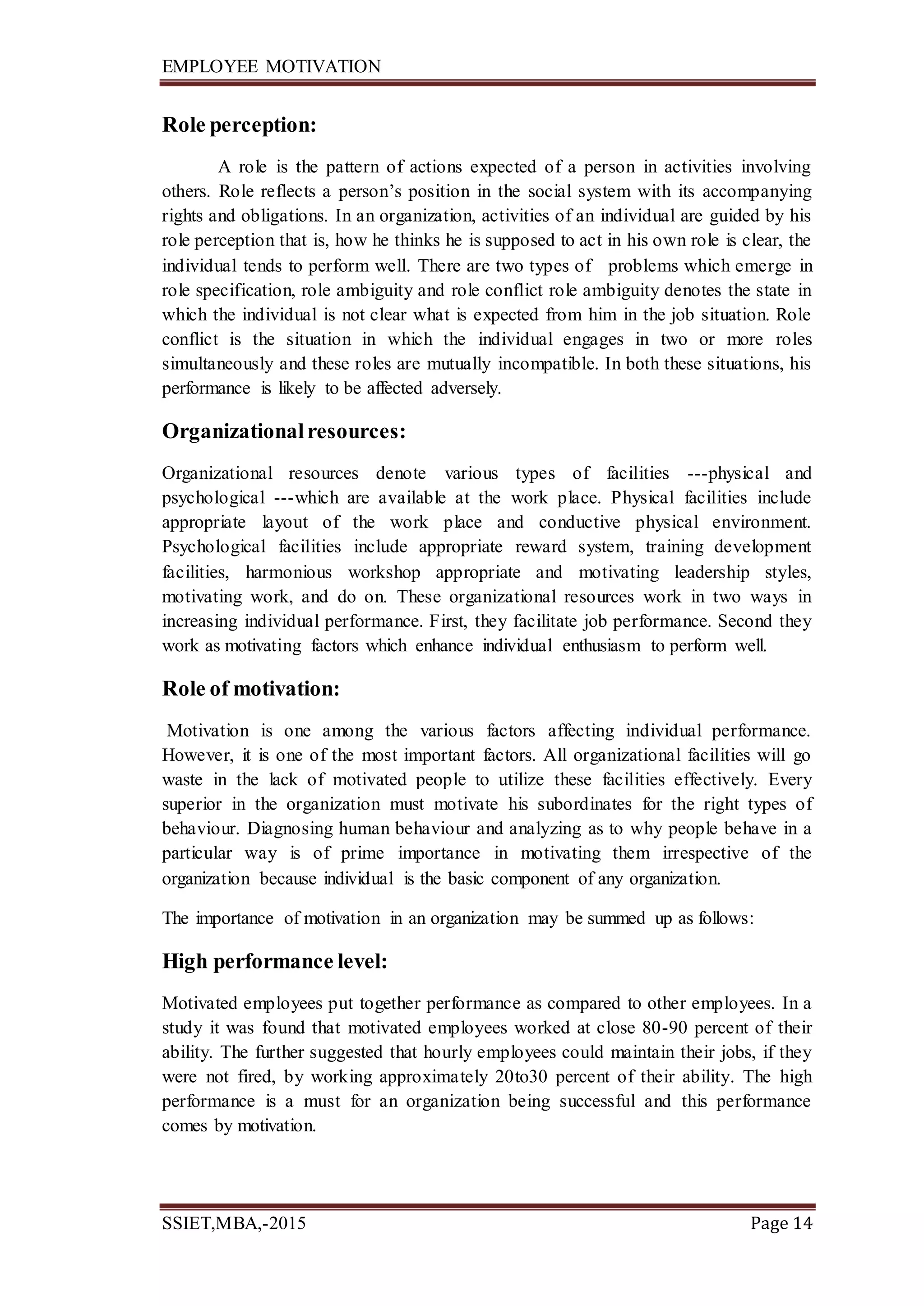 EMPLOYEE MOTIVATION
SSIET,MBA,-2015 Page 14
Role perception:
A role is the pattern of actions expected of a person in activities involving
others. Role reflects a person’s position in the social system with its accompanying
rights and obligations. In an organization, activities of an individual are guided by his
role perception that is, how he thinks he is supposed to act in his own role is clear, the
individual tends to perform well. There are two types of problems which emerge in
role specification, role ambiguity and role conflict role ambiguity denotes the state in
which the individual is not clear what is expected from him in the job situation. Role
conflict is the situation in which the individual engages in two or more roles
simultaneously and these roles are mutually incompatible. In both these situations, his
performance is likely to be affected adversely.
Organizationalresources:
Organizational resources denote various types of facilities ---physical and
psychological ---which are available at the work place. Physical facilities include
appropriate layout of the work place and conductive physical environment.
Psychological facilities include appropriate reward system, training development
facilities, harmonious workshop appropriate and motivating leadership styles,
motivating work, and do on. These organizational resources work in two ways in
increasing individual performance. First, they facilitate job performance. Second they
work as motivating factors which enhance individual enthusiasm to perform well.
Role of motivation:
Motivation is one among the various factors affecting individual performance.
However, it is one of the most important factors. All organizational facilities will go
waste in the lack of motivated people to utilize these facilities effectively. Every
superior in the organization must motivate his subordinates for the right types of
behaviour. Diagnosing human behaviour and analyzing as to why people behave in a
particular way is of prime importance in motivating them irrespective of the
organization because individual is the basic component of any organization.
The importance of motivation in an organization may be summed up as follows:
High performance level:
Motivated employees put together performance as compared to other employees. In a
study it was found that motivated employees worked at close 80-90 percent of their
ability. The further suggested that hourly employees could maintain their jobs, if they
were not fired, by working approximately 20to30 percent of their ability. The high
performance is a must for an organization being successful and this performance
comes by motivation.
 