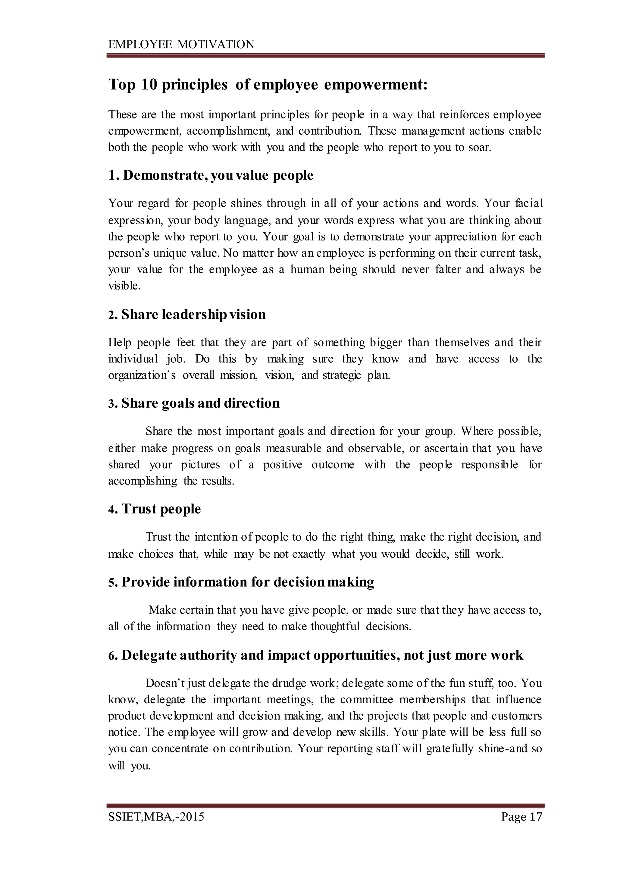 EMPLOYEE MOTIVATION
SSIET,MBA,-2015 Page 17
Top 10 principles of employee empowerment:
These are the most important principles for people in a way that reinforces employee
empowerment, accomplishment, and contribution. These management actions enable
both the people who work with you and the people who report to you to soar.
1. Demonstrate, youvalue people
Your regard for people shines through in all of your actions and words. Your facial
expression, your body language, and your words express what you are thinking about
the people who report to you. Your goal is to demonstrate your appreciation for each
person’s unique value. No matter how an employee is performing on their current task,
your value for the employee as a human being should never falter and always be
visible.
2. Share leadershipvision
Help people feet that they are part of something bigger than themselves and their
individual job. Do this by making sure they know and have access to the
organization’s overall mission, vision, and strategic plan.
3. Share goals and direction
Share the most important goals and direction for your group. Where possible,
either make progress on goals measurable and observable, or ascertain that you have
shared your pictures of a positive outcome with the people responsible for
accomplishing the results.
4. Trust people
Trust the intention of people to do the right thing, make the right decision, and
make choices that, while may be not exactly what you would decide, still work.
5. Provide information for decisionmaking
Make certain that you have give people, or made sure that they have access to,
all of the information they need to make thoughtful decisions.
6. Delegate authority and impact opportunities, not just more work
Doesn’t just delegate the drudge work; delegate some of the fun stuff, too. You
know, delegate the important meetings, the committee memberships that influence
product development and decision making, and the projects that people and customers
notice. The employee will grow and develop new skills. Your plate will be less full so
you can concentrate on contribution. Your reporting staff will gratefully shine-and so
will you.
 