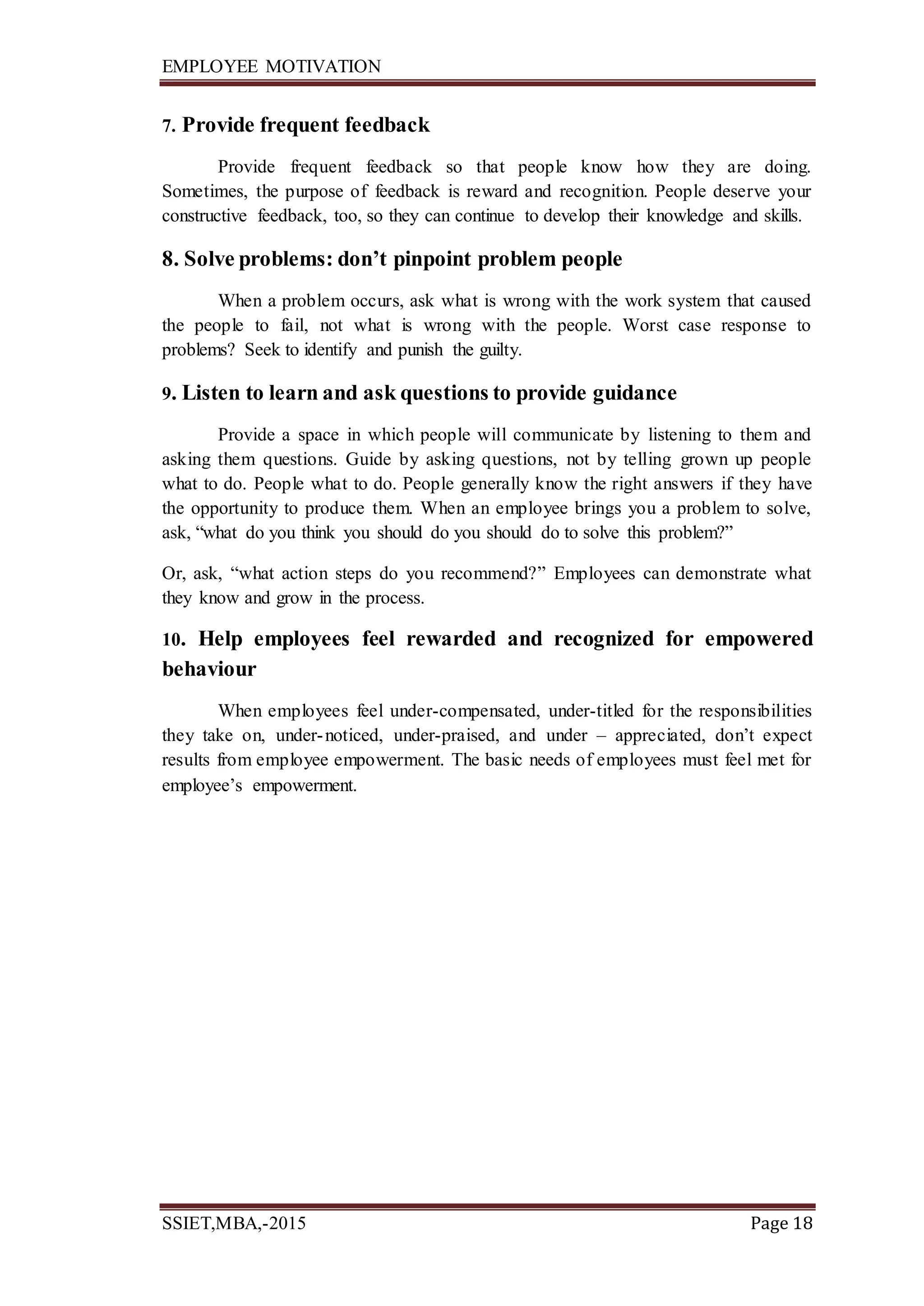 EMPLOYEE MOTIVATION
SSIET,MBA,-2015 Page 18
7. Provide frequent feedback
Provide frequent feedback so that people know how they are doing.
Sometimes, the purpose of feedback is reward and recognition. People deserve your
constructive feedback, too, so they can continue to develop their knowledge and skills.
8. Solve problems: don’t pinpoint problem people
When a problem occurs, ask what is wrong with the work system that caused
the people to fail, not what is wrong with the people. Worst case response to
problems? Seek to identify and punish the guilty.
9. Listen to learn and ask questions to provide guidance
Provide a space in which people will communicate by listening to them and
asking them questions. Guide by asking questions, not by telling grown up people
what to do. People what to do. People generally know the right answers if they have
the opportunity to produce them. When an employee brings you a problem to solve,
ask, “what do you think you should do you should do to solve this problem?”
Or, ask, “what action steps do you recommend?” Employees can demonstrate what
they know and grow in the process.
10. Help employees feel rewarded and recognized for empowered
behaviour
When employees feel under-compensated, under-titled for the responsibilities
they take on, under-noticed, under-praised, and under – appreciated, don’t expect
results from employee empowerment. The basic needs of employees must feel met for
employee’s empowerment.
 