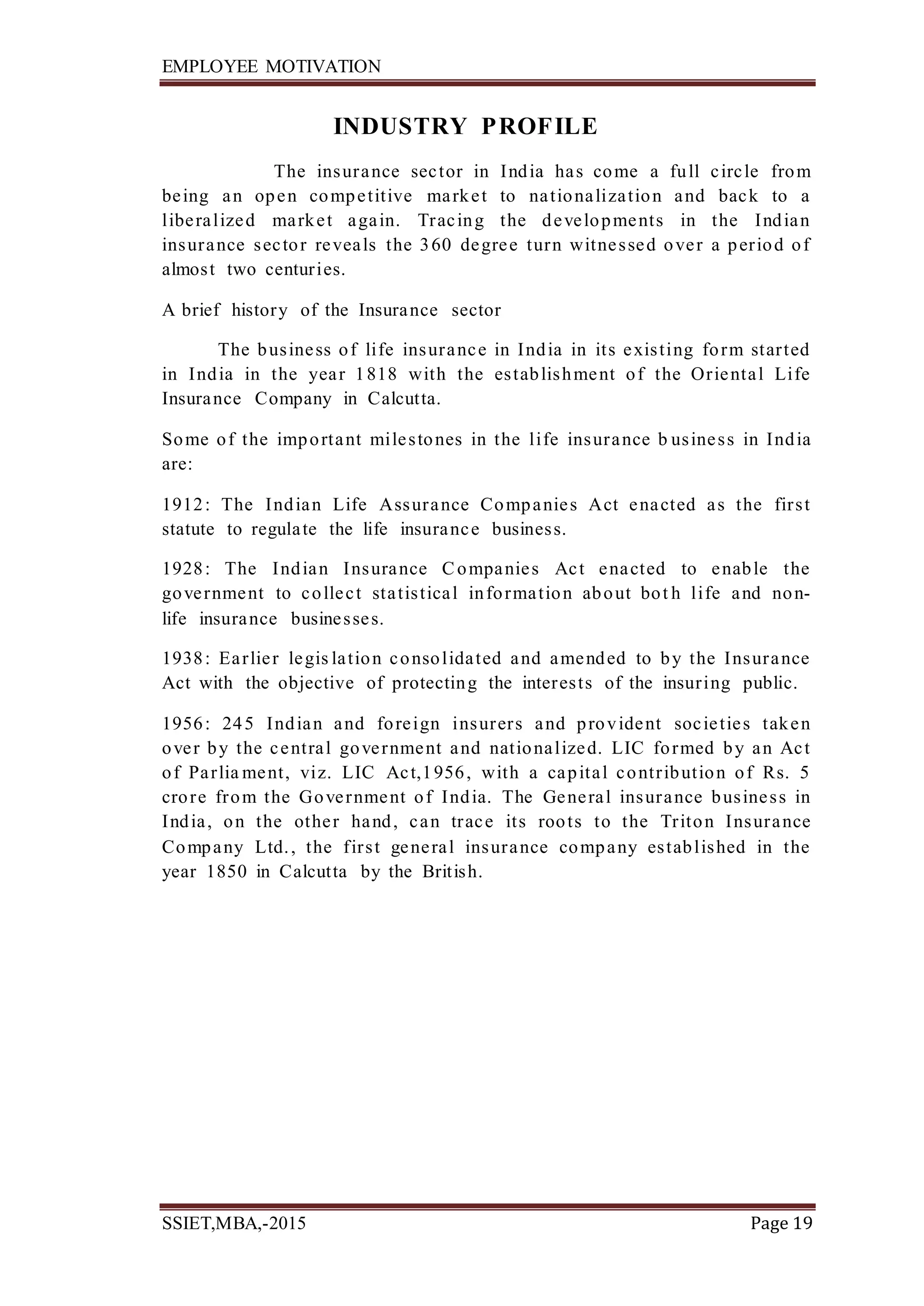 EMPLOYEE MOTIVATION
SSIET,MBA,-2015 Page 19
INDUSTRY PROFILE
The insurance sector in India has come a full circle from
being an open competitive market to nationalization and back to a
liberalized market again. Tracing the developments in the Indian
insurance sector reveals the 360 degree turn witnessed over a period of
almost two centuries.
A brief history of the Insurance sector
The business of life insurance in India in its existing form started
in India in the year 1818 with the establishment of the Oriental Life
Insurance Company in Calcutta.
Some of the important milestones in the life insurance b usiness in India
are:
1912: The Indian Life Assurance Companies Act enacted as the first
statute to regulate the life insurance business.
1928: The Indian Insurance Companies Act enacted to enable the
government to collect statistical information about bot h life and non-
life insurance businesses.
1938: Earlier legis lation consolidated and amended to by the Insurance
Act with the objective of protecting the interests of the insuring public.
1956: 245 Indian and foreign insurers and provident societies taken
over by the central government and nationalized. LIC formed by an Act
of Parlia ment, viz. LIC Act,1956, with a capital contribution of Rs. 5
crore from the Government of India. The General insurance business in
India, on the other hand, can trace its roots to the Triton Insurance
Company Ltd., the first general insurance company established in the
year 1850 in Calcutta by the British.
 