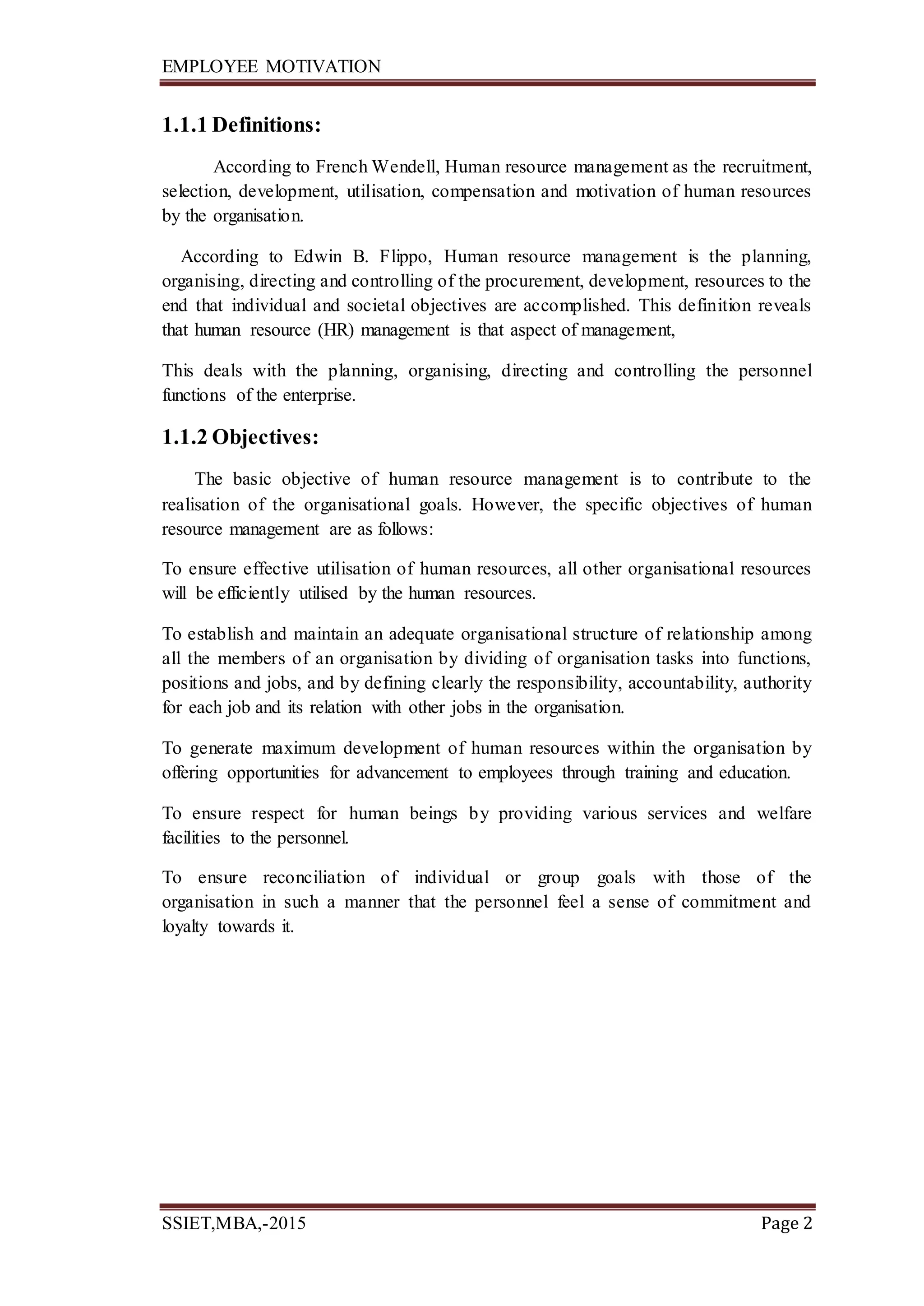 EMPLOYEE MOTIVATION
SSIET,MBA,-2015 Page 2
1.1.1 Definitions:
According to French Wendell, Human resource management as the recruitment,
selection, development, utilisation, compensation and motivation of human resources
by the organisation.
According to Edwin B. Flippo, Human resource management is the planning,
organising, directing and controlling of the procurement, development, resources to the
end that individual and societal objectives are accomplished. This definition reveals
that human resource (HR) management is that aspect of management,
This deals with the planning, organising, directing and controlling the personnel
functions of the enterprise.
1.1.2 Objectives:
The basic objective of human resource management is to contribute to the
realisation of the organisational goals. However, the specific objectives of human
resource management are as follows:
To ensure effective utilisation of human resources, all other organisational resources
will be efficiently utilised by the human resources.
To establish and maintain an adequate organisational structure of relationship among
all the members of an organisation by dividing of organisation tasks into functions,
positions and jobs, and by defining clearly the responsibility, accountability, authority
for each job and its relation with other jobs in the organisation.
To generate maximum development of human resources within the organisation by
offering opportunities for advancement to employees through training and education.
To ensure respect for human beings by providing various services and welfare
facilities to the personnel.
To ensure reconciliation of individual or group goals with those of the
organisation in such a manner that the personnel feel a sense of commitment and
loyalty towards it.
 