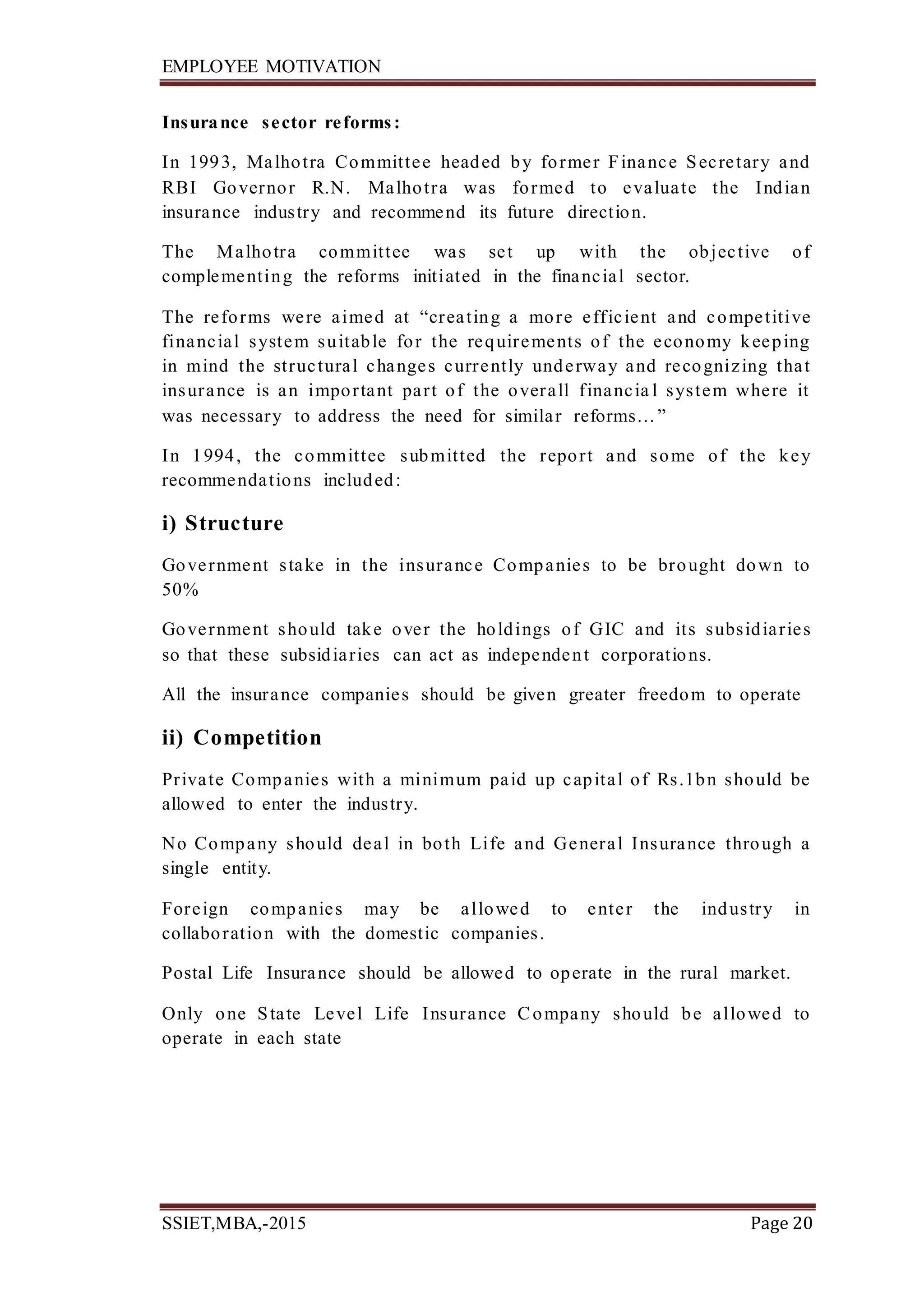 EMPLOYEE MOTIVATION
SSIET,MBA,-2015 Page 20
Insurance sector reforms:
In 1993, Malhotra Committee headed by former Finance Secretary and
RBI Governor R.N. Malhotra was formed to evaluate the Indian
insurance industry and recommend its future direction.
The Malhotra committee was set up with the objective of
complementing the reforms initiated in the financial sector.
The reforms were aimed at “creating a more efficient and competitive
financial system suitable for the requirements of the economy keeping
in mind the structural changes currently underway and recognizing that
insurance is an important part of the overall financia l system where it
was necessary to address the need for similar reforms…”
In 1994, the committee submitted the report and some of the key
recommendations included:
i) Structure
Government stake in the insurance Companies to be brought down to
50%
Government should take over the holdings of GIC and its subsidiaries
so that these subsidiaries can act as independent corporations.
All the insurance companies should be given greater freedom to operate
ii) Competition
Private Companies with a minimum paid up capital of Rs.1bn should be
allowed to enter the industry.
No Company should deal in both Life and General Insurance through a
single entity.
Foreign companies may be allowed to enter the industry in
collaboration with the domestic companies.
Postal Life Insurance should be allowed to operate in the rural market.
Only one State Level Life Insurance Company should be allowed to
operate in each state
 