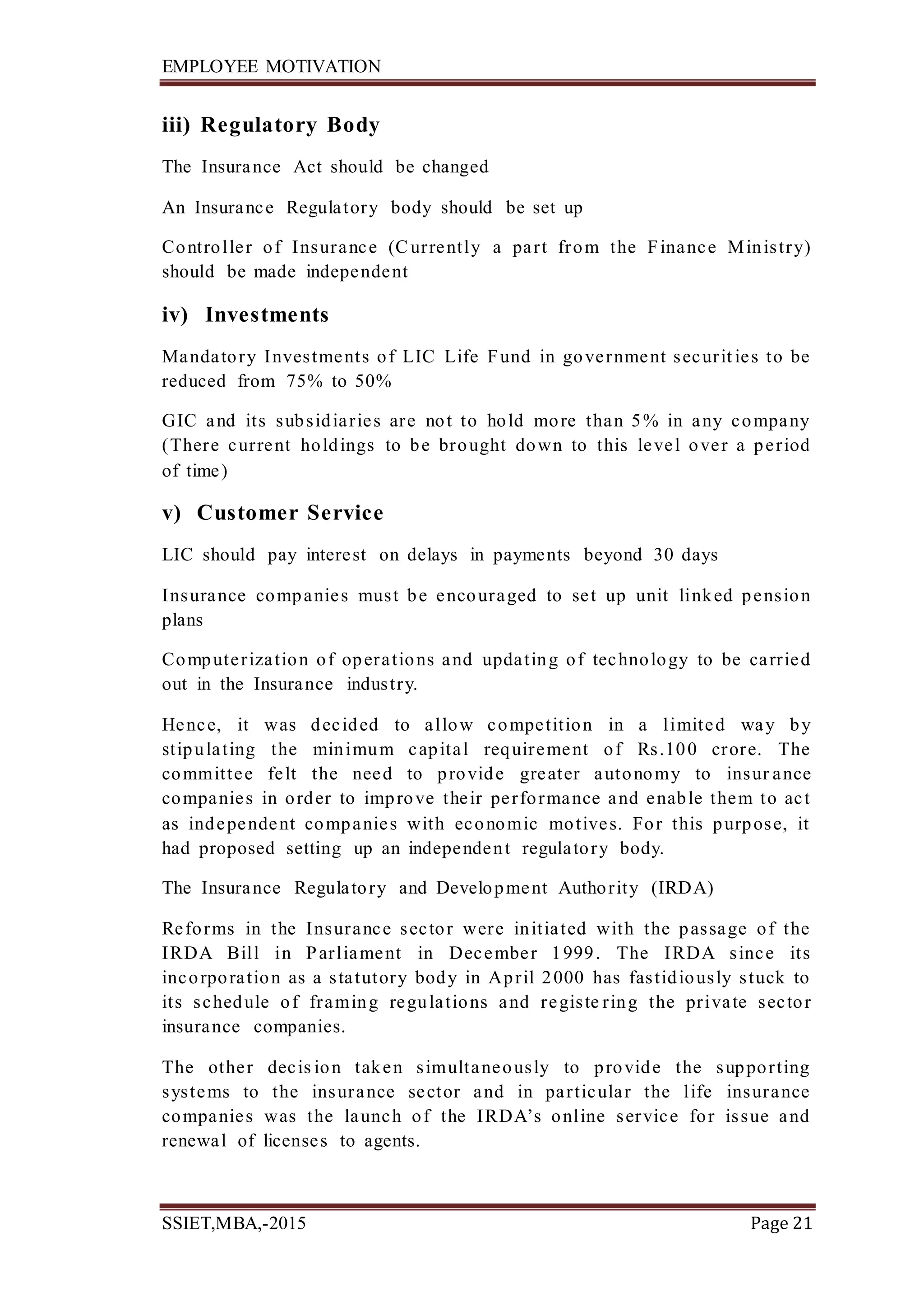 EMPLOYEE MOTIVATION
SSIET,MBA,-2015 Page 21
iii) Regulatory Body
The Insurance Act should be changed
An Insurance Regulatory body should be set up
Controller of Insurance (Currently a part from the Finance Ministry)
should be made independent
iv) Investments
Mandatory Investments of LIC Life Fund in government securit ies to be
reduced from 75% to 50%
GIC and its subsidiaries are not to hold more than 5% in any company
(There current holdings to be brought down to this level over a period
of time)
v) Customer Service
LIC should pay interest on delays in payments beyond 30 days
Insurance companies must be encouraged to set up unit linked pension
plans
Computerization of operations and updating of technology to be carried
out in the Insurance industry.
Hence, it was decided to allow competition in a limited way by
stipulating the minimum capital requirement of Rs.100 crore. The
committee felt the need to provide greater autonomy to insur ance
companies in order to improve their performance and enable them to act
as independent companies with economic motives. For this purpose, it
had proposed setting up an independent regulatory body.
The Insurance Regulatory and Development Authority (IRDA)
Reforms in the Insurance sector were initiated with the passage of the
IRDA Bill in Parliament in December 1999. The IRDA since its
incorporation as a statutory body in April 2000 has fastidiously stuck to
its schedule of framing regulations and registe ring the private sector
insurance companies.
The other decis ion taken simultaneously to provide the supporting
systems to the insurance sector and in particular the life insurance
companies was the launch of the IRDA’s online service for issue and
renewal of licenses to agents.
 
