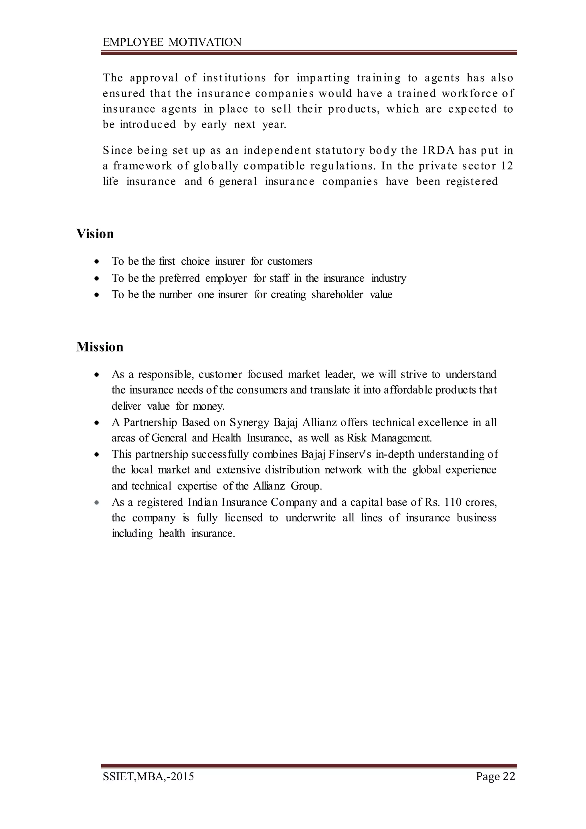 EMPLOYEE MOTIVATION
SSIET,MBA,-2015 Page 22
The approval of inst itutions for imparting training to agents has also
ensured that the insurance companies would have a trained workforce of
insurance agents in place to sell their products, which are expected to
be introduced by early next year.
Since being set up as an independent statutory body the IRDA has put in
a framework of globally compatible regulations. In the private sector 12
life insurance and 6 general insurance companies have been registered
Vision
 To be the first choice insurer for customers
 To be the preferred employer for staff in the insurance industry
 To be the number one insurer for creating shareholder value
Mission
 As a responsible, customer focused market leader, we will strive to understand
the insurance needs of the consumers and translate it into affordable products that
deliver value for money.
 A Partnership Based on Synergy Bajaj Allianz offers technical excellence in all
areas of General and Health Insurance, as well as Risk Management.
 This partnership successfully combines Bajaj Finserv's in-depth understanding of
the local market and extensive distribution network with the global experience
and technical expertise of the Allianz Group.
 As a registered Indian Insurance Company and a capital base of Rs. 110 crores,
the company is fully licensed to underwrite all lines of insurance business
including health insurance.
 