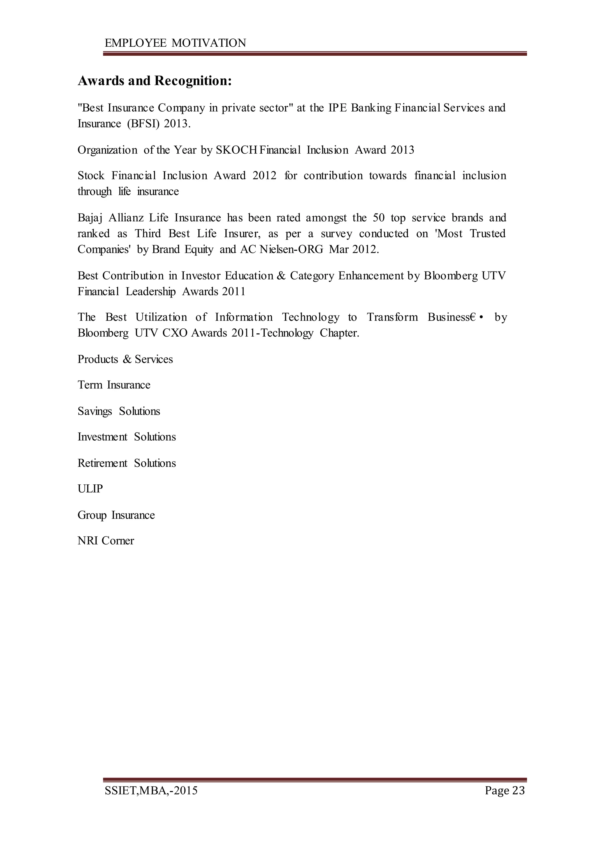 EMPLOYEE MOTIVATION
SSIET,MBA,-2015 Page 23
Awards and Recognition:
"Best Insurance Company in private sector" at the IPE Banking Financial Services and
Insurance (BFSI) 2013.
Organization of the Year by SKOCH Financial Inclusion Award 2013
Stock Financial Inclusion Award 2012 for contribution towards financial inclusion
through life insurance
Bajaj Allianz Life Insurance has been rated amongst the 50 top service brands and
ranked as Third Best Life Insurer, as per a survey conducted on 'Most Trusted
Companies' by Brand Equity and AC Nielsen-ORG Mar 2012.
Best Contribution in Investor Education & Category Enhancement by Bloomberg UTV
Financial Leadership Awards 2011
The Best Utilization of Information Technology to Transform Business€• by
Bloomberg UTV CXO Awards 2011-Technology Chapter.
Products & Services
Term Insurance
Savings Solutions
Investment Solutions
Retirement Solutions
ULIP
Group Insurance
NRI Corner
 
