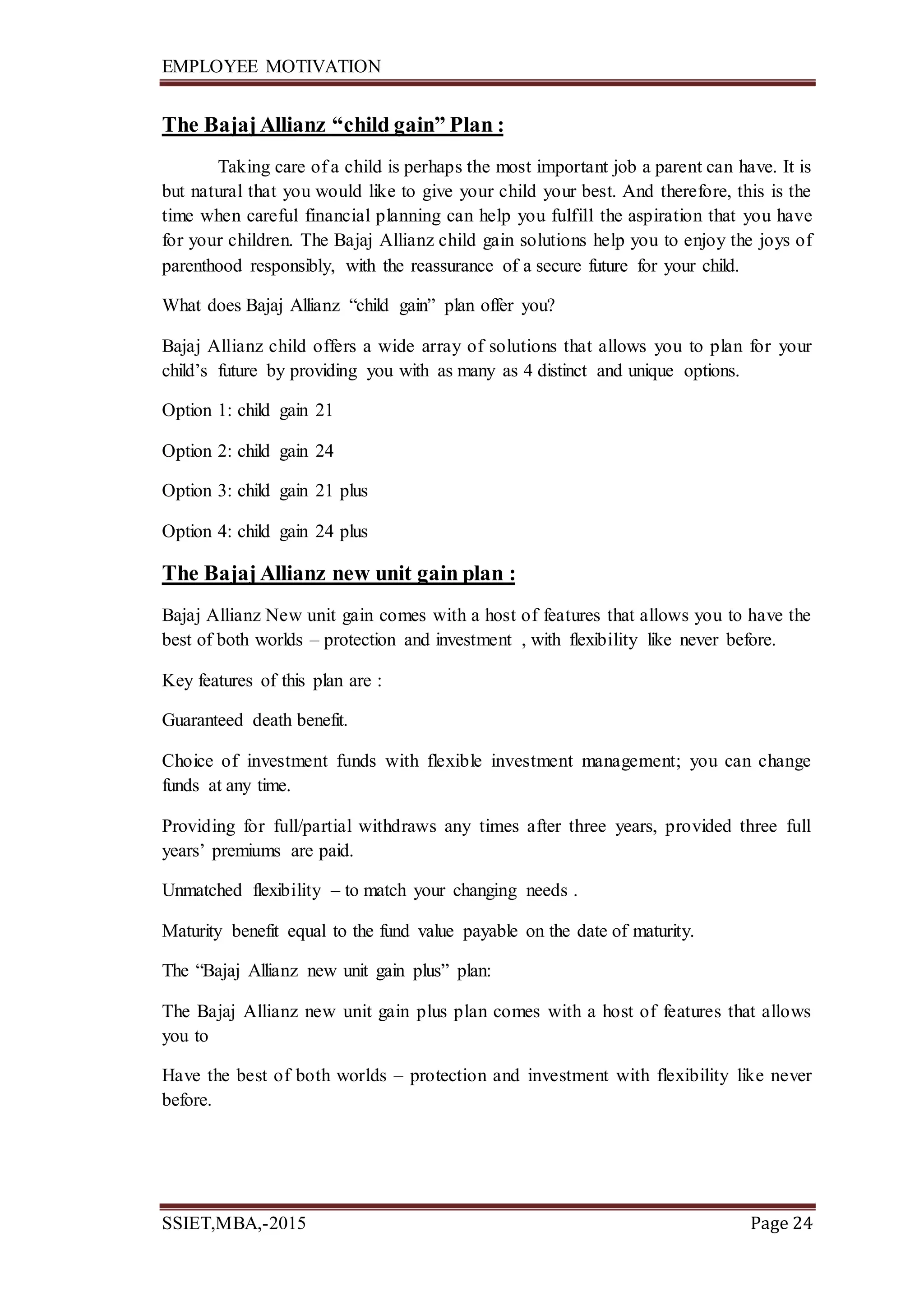 EMPLOYEE MOTIVATION
SSIET,MBA,-2015 Page 24
The Bajaj Allianz “child gain” Plan :
Taking care of a child is perhaps the most important job a parent can have. It is
but natural that you would like to give your child your best. And therefore, this is the
time when careful financial planning can help you fulfill the aspiration that you have
for your children. The Bajaj Allianz child gain solutions help you to enjoy the joys of
parenthood responsibly, with the reassurance of a secure future for your child.
What does Bajaj Allianz “child gain” plan offer you?
Bajaj Allianz child offers a wide array of solutions that allows you to plan for your
child’s future by providing you with as many as 4 distinct and unique options.
Option 1: child gain 21
Option 2: child gain 24
Option 3: child gain 21 plus
Option 4: child gain 24 plus
The Bajaj Allianz new unit gain plan :
Bajaj Allianz New unit gain comes with a host of features that allows you to have the
best of both worlds – protection and investment , with flexibility like never before.
Key features of this plan are :
Guaranteed death benefit.
Choice of investment funds with flexible investment management; you can change
funds at any time.
Providing for full/partial withdraws any times after three years, provided three full
years’ premiums are paid.
Unmatched flexibility – to match your changing needs .
Maturity benefit equal to the fund value payable on the date of maturity.
The “Bajaj Allianz new unit gain plus” plan:
The Bajaj Allianz new unit gain plus plan comes with a host of features that allows
you to
Have the best of both worlds – protection and investment with flexibility like never
before.
 