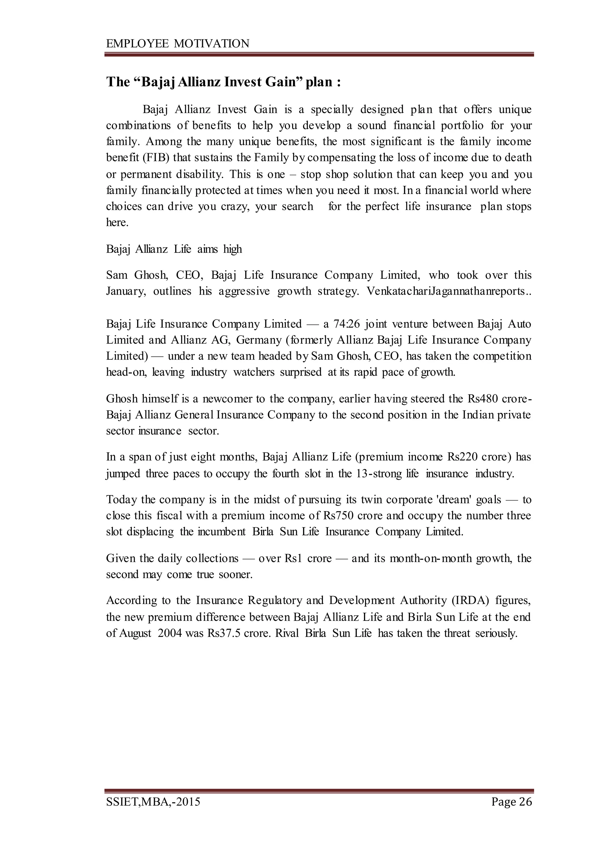 EMPLOYEE MOTIVATION
SSIET,MBA,-2015 Page 26
The “BajajAllianz Invest Gain” plan :
Bajaj Allianz Invest Gain is a specially designed plan that offers unique
combinations of benefits to help you develop a sound financial portfolio for your
family. Among the many unique benefits, the most significant is the family income
benefit (FIB) that sustains the Family by compensating the loss of income due to death
or permanent disability. This is one – stop shop solution that can keep you and you
family financially protected at times when you need it most. In a financial world where
choices can drive you crazy, your search for the perfect life insurance plan stops
here.
Bajaj Allianz Life aims high
Sam Ghosh, CEO, Bajaj Life Insurance Company Limited, who took over this
January, outlines his aggressive growth strategy. VenkatachariJagannathanreports..
Bajaj Life Insurance Company Limited — a 74:26 joint venture between Bajaj Auto
Limited and Allianz AG, Germany (formerly Allianz Bajaj Life Insurance Company
Limited) — under a new team headed by Sam Ghosh, CEO, has taken the competition
head-on, leaving industry watchers surprised at its rapid pace of growth.
Ghosh himself is a newcomer to the company, earlier having steered the Rs480 crore-
Bajaj Allianz General Insurance Company to the second position in the Indian private
sector insurance sector.
In a span of just eight months, Bajaj Allianz Life (premium income Rs220 crore) has
jumped three paces to occupy the fourth slot in the 13-strong life insurance industry.
Today the company is in the midst of pursuing its twin corporate 'dream' goals — to
close this fiscal with a premium income of Rs750 crore and occupy the number three
slot displacing the incumbent Birla Sun Life Insurance Company Limited.
Given the daily collections — over Rs1 crore — and its month-on-month growth, the
second may come true sooner.
According to the Insurance Regulatory and Development Authority (IRDA) figures,
the new premium difference between Bajaj Allianz Life and Birla Sun Life at the end
of August 2004 was Rs37.5 crore. Rival Birla Sun Life has taken the threat seriously.
 