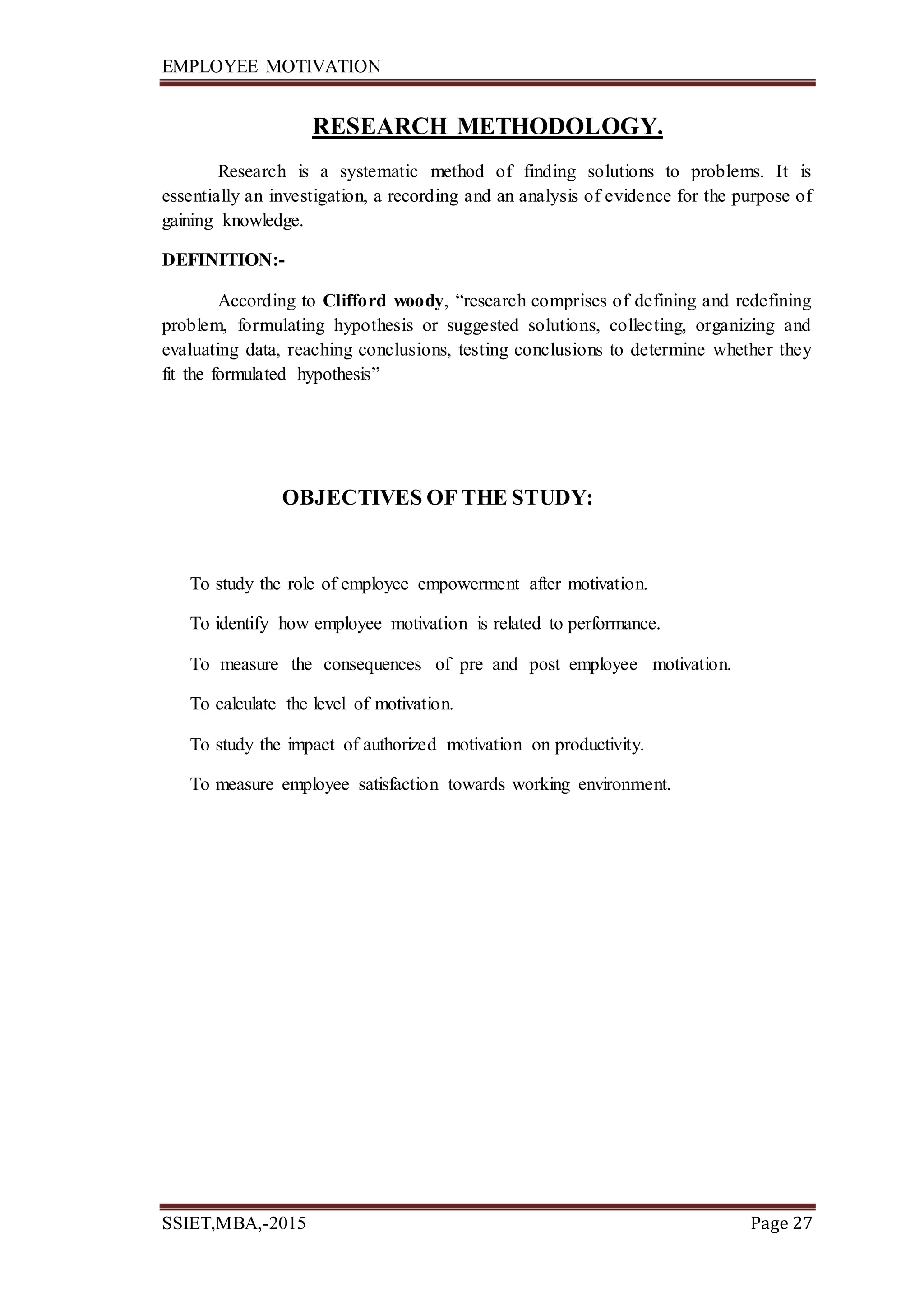 EMPLOYEE MOTIVATION
SSIET,MBA,-2015 Page 27
RESEARCH METHODOLOGY.
Research is a systematic method of finding solutions to problems. It is
essentially an investigation, a recording and an analysis of evidence for the purpose of
gaining knowledge.
DEFINITION:-
According to Clifford woody, “research comprises of defining and redefining
problem, formulating hypothesis or suggested solutions, collecting, organizing and
evaluating data, reaching conclusions, testing conclusions to determine whether they
fit the formulated hypothesis”
OBJECTIVES OF THE STUDY:
To study the role of employee empowerment after motivation.
To identify how employee motivation is related to performance.
To measure the consequences of pre and post employee motivation.
To calculate the level of motivation.
To study the impact of authorized motivation on productivity.
To measure employee satisfaction towards working environment.
 