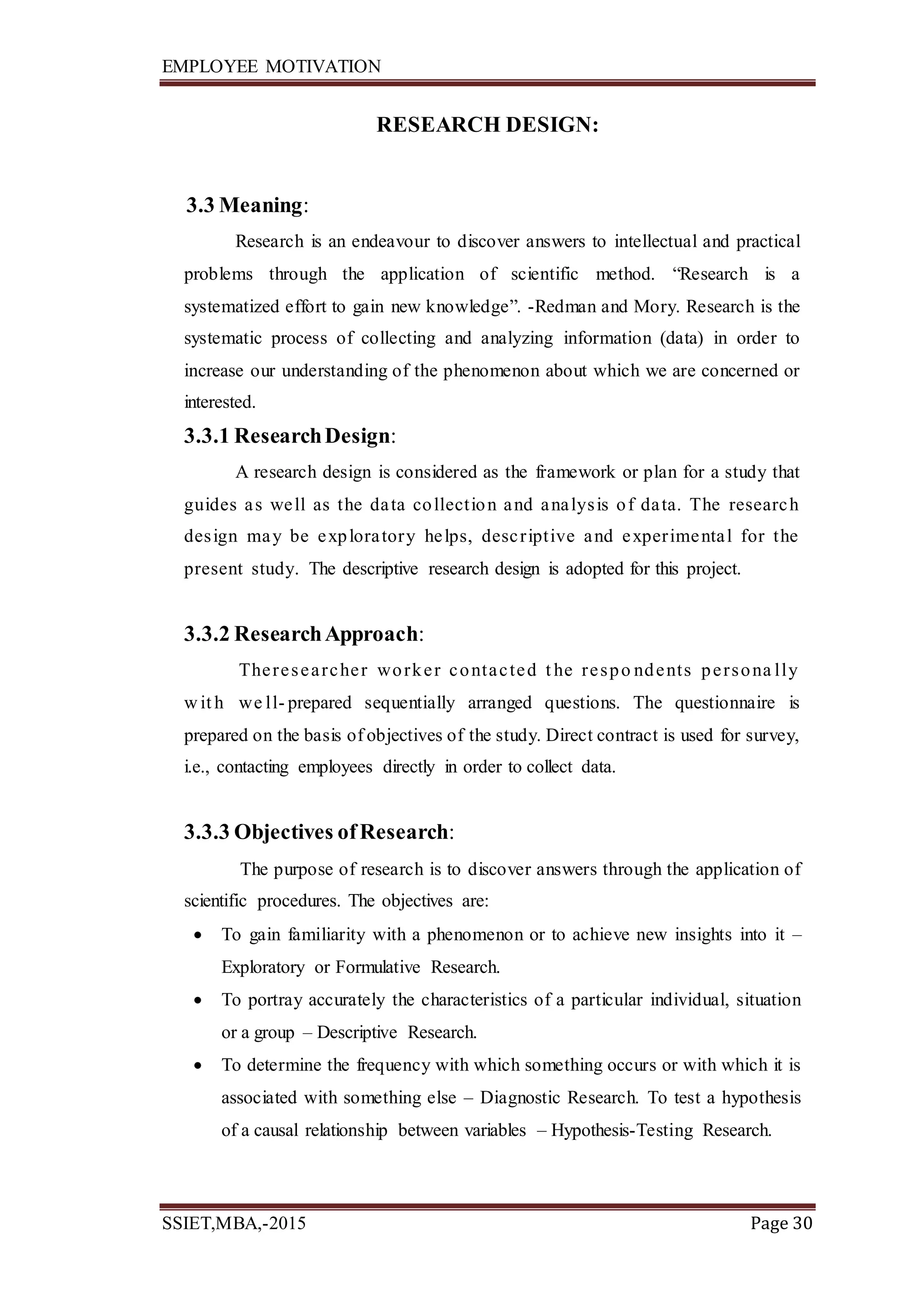 EMPLOYEE MOTIVATION
SSIET,MBA,-2015 Page 30
RESEARCH DESIGN:
3.3 Meaning:
Research is an endeavour to discover answers to intellectual and practical
problems through the application of scientific method. “Research is a
systematized effort to gain new knowledge”. -Redman and Mory. Research is the
systematic process of collecting and analyzing information (data) in order to
increase our understanding of the phenomenon about which we are concerned or
interested.
3.3.1 ResearchDesign:
A research design is considered as the framework or plan for a study that
guides as well as the data collection and analysis of data. The research
design may be exploratory helps, descriptive and experimental for the
present study. The descriptive research design is adopted for this project.
3.3.2 ResearchApproach:
Theresearcher worker contacted t he respo ndents persona lly
w it h we ll- prepared sequentially arranged questions. The questionnaire is
prepared on the basis of objectives of the study. Direct contract is used for survey,
i.e., contacting employees directly in order to collect data.
3.3.3 Objectives ofResearch:
The purpose of research is to discover answers through the application of
scientific procedures. The objectives are:
 To gain familiarity with a phenomenon or to achieve new insights into it –
Exploratory or Formulative Research.
 To portray accurately the characteristics of a particular individual, situation
or a group – Descriptive Research.
 To determine the frequency with which something occurs or with which it is
associated with something else – Diagnostic Research. To test a hypothesis
of a causal relationship between variables – Hypothesis-Testing Research.
 