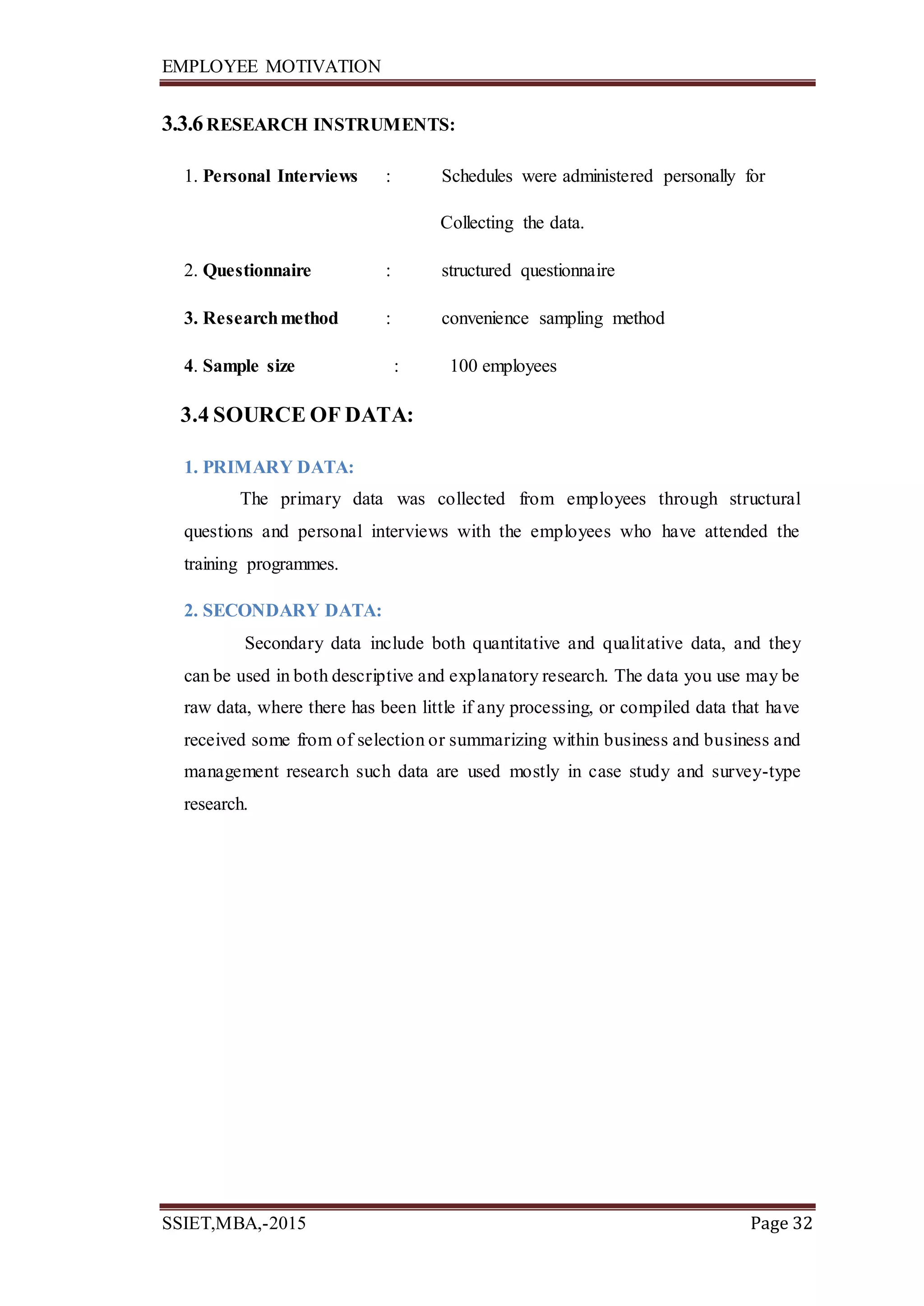 EMPLOYEE MOTIVATION
SSIET,MBA,-2015 Page 32
3.3.6RESEARCH INSTRUMENTS:
1. Personal Interviews : Schedules were administered personally for
Collecting the data.
2. Questionnaire : structured questionnaire
3. Researchmethod : convenience sampling method
4. Sample size : 100 employees
3.4 SOURCE OF DATA:
1. PRIMARY DATA:
The primary data was collected from employees through structural
questions and personal interviews with the employees who have attended the
training programmes.
2. SECONDARY DATA:
Secondary data include both quantitative and qualitative data, and they
can be used in both descriptive and explanatory research. The data you use may be
raw data, where there has been little if any processing, or compiled data that have
received some from of selection or summarizing within business and business and
management research such data are used mostly in case study and survey-type
research.
 