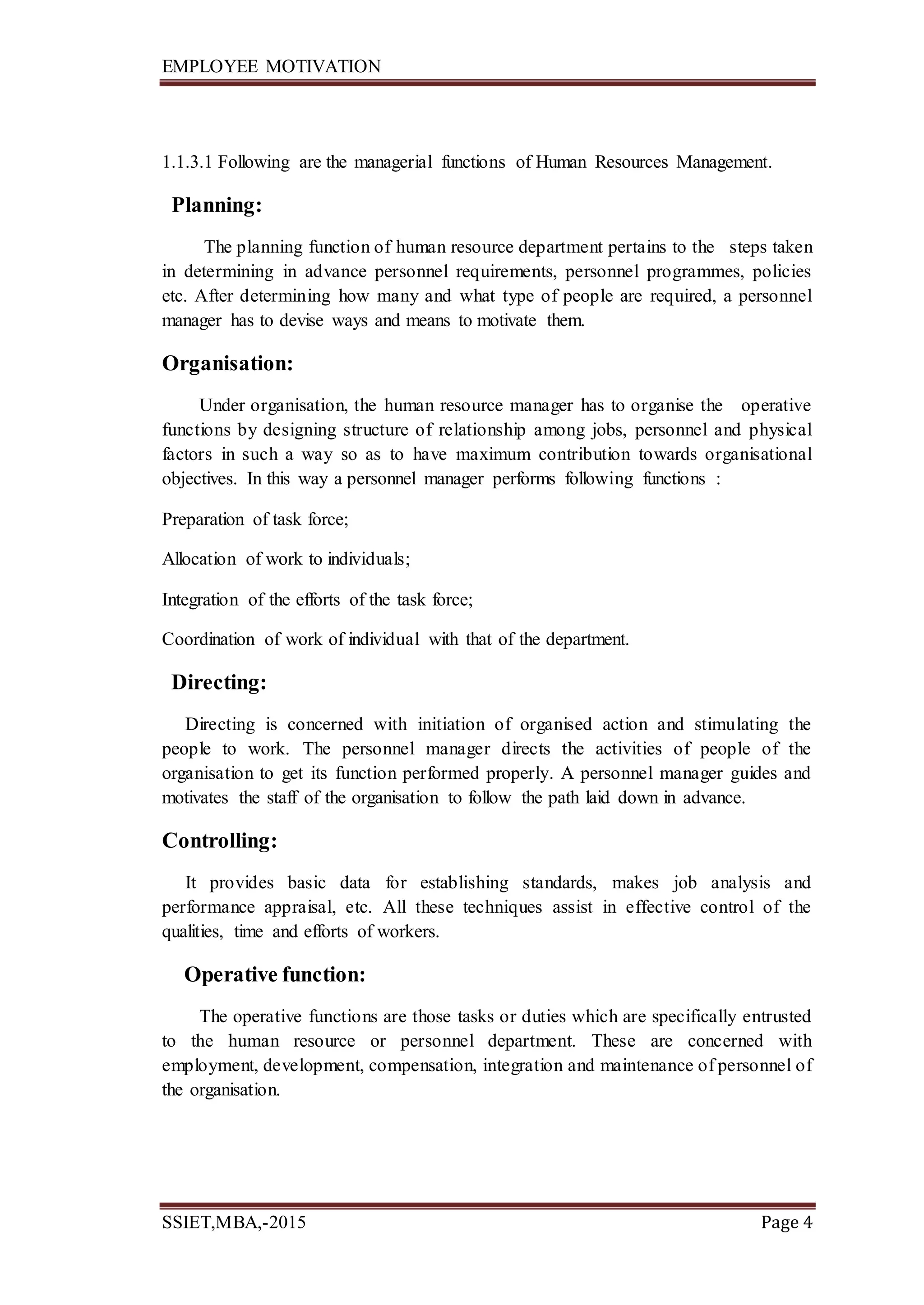 EMPLOYEE MOTIVATION
SSIET,MBA,-2015 Page 4
1.1.3.1 Following are the managerial functions of Human Resources Management.
Planning:
The planning function of human resource department pertains to the steps taken
in determining in advance personnel requirements, personnel programmes, policies
etc. After determining how many and what type of people are required, a personnel
manager has to devise ways and means to motivate them.
Organisation:
Under organisation, the human resource manager has to organise the operative
functions by designing structure of relationship among jobs, personnel and physical
factors in such a way so as to have maximum contribution towards organisational
objectives. In this way a personnel manager performs following functions :
Preparation of task force;
Allocation of work to individuals;
Integration of the efforts of the task force;
Coordination of work of individual with that of the department.
Directing:
Directing is concerned with initiation of organised action and stimulating the
people to work. The personnel manager directs the activities of people of the
organisation to get its function performed properly. A personnel manager guides and
motivates the staff of the organisation to follow the path laid down in advance.
Controlling:
It provides basic data for establishing standards, makes job analysis and
performance appraisal, etc. All these techniques assist in effective control of the
qualities, time and efforts of workers.
Operative function:
The operative functions are those tasks or duties which are specifically entrusted
to the human resource or personnel department. These are concerned with
employment, development, compensation, integration and maintenance of personnel of
the organisation.
 