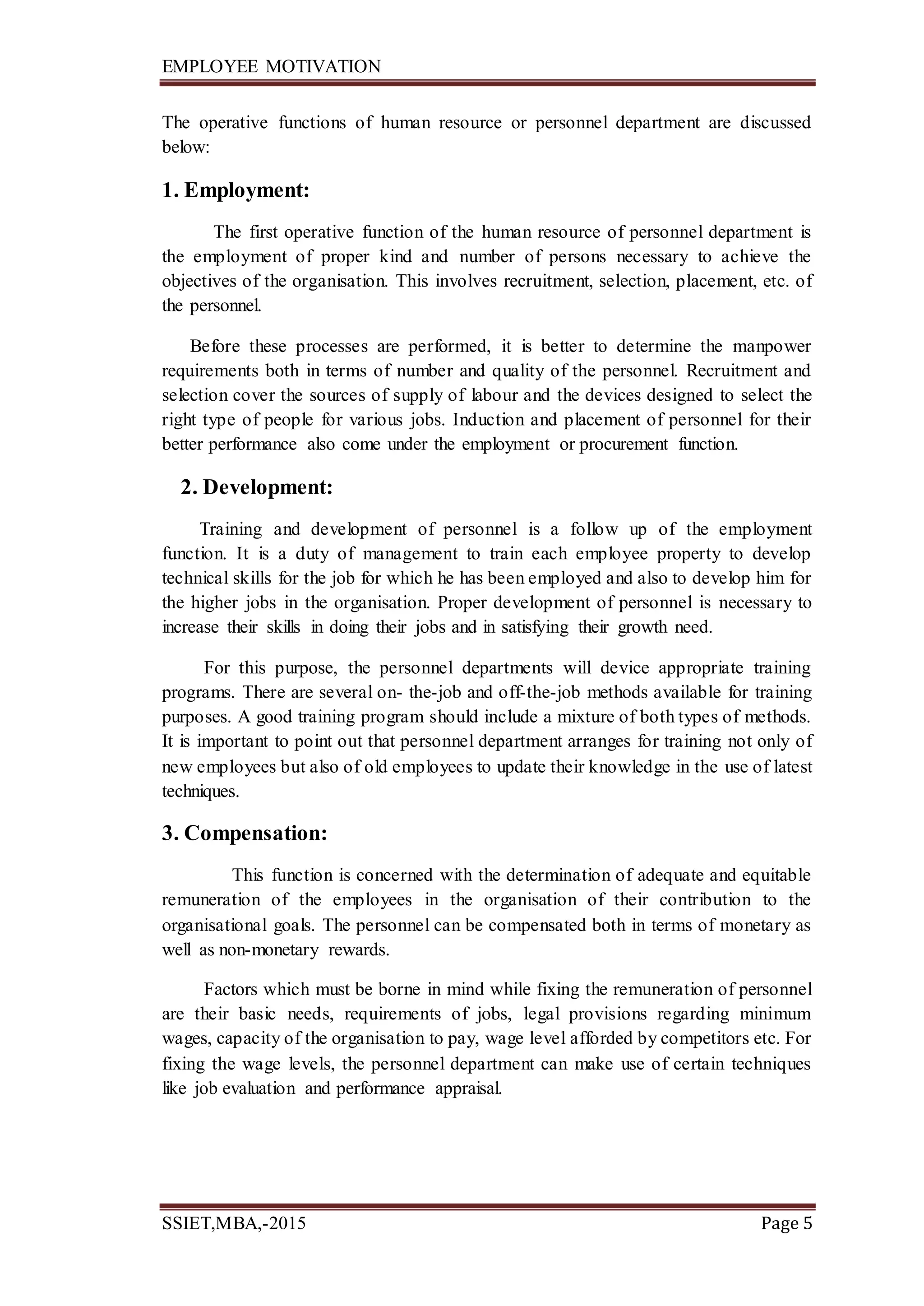 EMPLOYEE MOTIVATION
SSIET,MBA,-2015 Page 5
The operative functions of human resource or personnel department are discussed
below:
1. Employment:
The first operative function of the human resource of personnel department is
the employment of proper kind and number of persons necessary to achieve the
objectives of the organisation. This involves recruitment, selection, placement, etc. of
the personnel.
Before these processes are performed, it is better to determine the manpower
requirements both in terms of number and quality of the personnel. Recruitment and
selection cover the sources of supply of labour and the devices designed to select the
right type of people for various jobs. Induction and placement of personnel for their
better performance also come under the employment or procurement function.
2. Development:
Training and development of personnel is a follow up of the employment
function. It is a duty of management to train each employee property to develop
technical skills for the job for which he has been employed and also to develop him for
the higher jobs in the organisation. Proper development of personnel is necessary to
increase their skills in doing their jobs and in satisfying their growth need.
For this purpose, the personnel departments will device appropriate training
programs. There are several on- the-job and off-the-job methods available for training
purposes. A good training program should include a mixture of both types of methods.
It is important to point out that personnel department arranges for training not only of
new employees but also of old employees to update their knowledge in the use of latest
techniques.
3. Compensation:
This function is concerned with the determination of adequate and equitable
remuneration of the employees in the organisation of their contribution to the
organisational goals. The personnel can be compensated both in terms of monetary as
well as non-monetary rewards.
Factors which must be borne in mind while fixing the remuneration of personnel
are their basic needs, requirements of jobs, legal provisions regarding minimum
wages, capacity of the organisation to pay, wage level afforded by competitors etc. For
fixing the wage levels, the personnel department can make use of certain techniques
like job evaluation and performance appraisal.
 