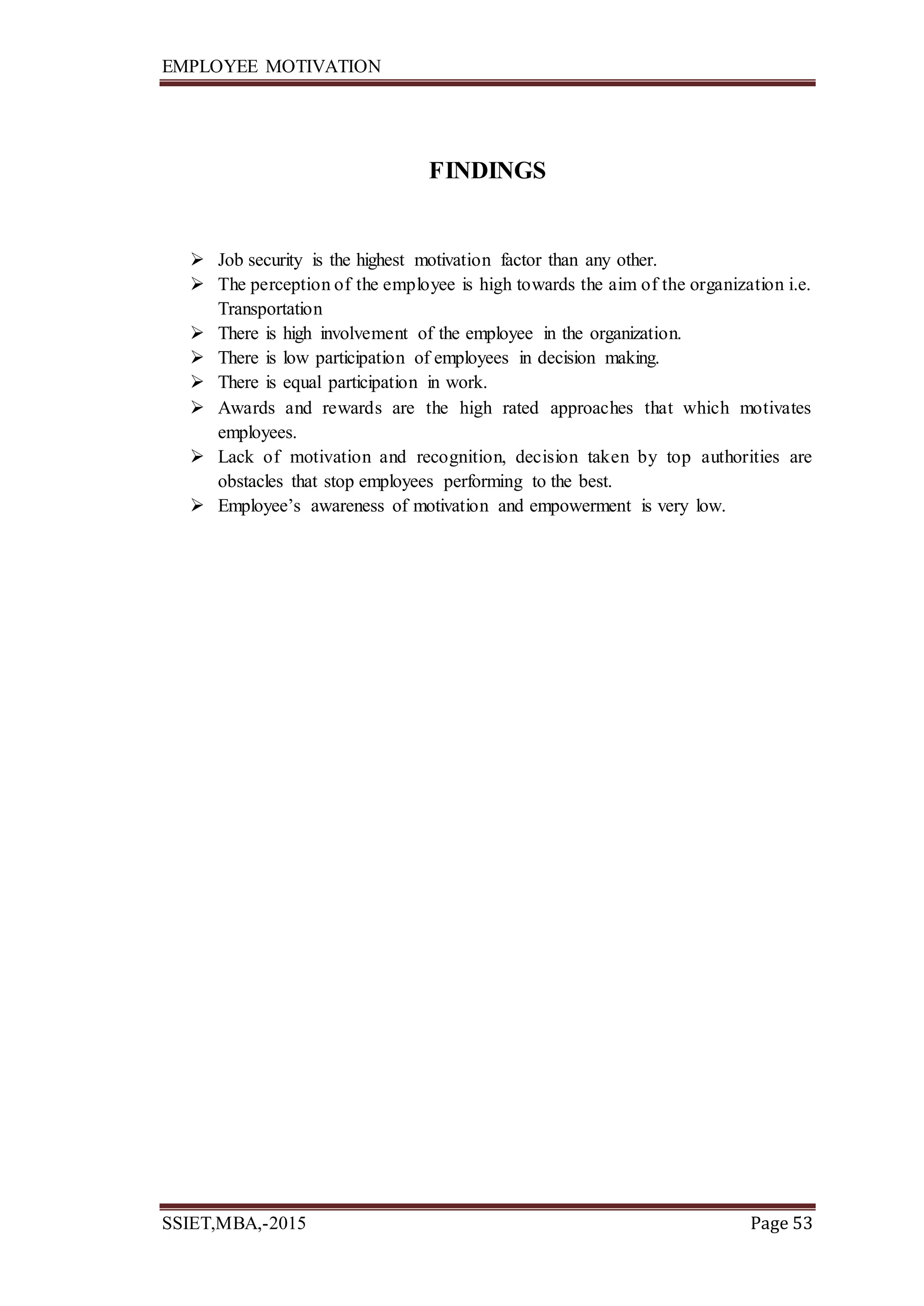 EMPLOYEE MOTIVATION
SSIET,MBA,-2015 Page 53
FINDINGS
 Job security is the highest motivation factor than any other.
 The perception of the employee is high towards the aim of the organization i.e.
Transportation
 There is high involvement of the employee in the organization.
 There is low participation of employees in decision making.
 There is equal participation in work.
 Awards and rewards are the high rated approaches that which motivates
employees.
 Lack of motivation and recognition, decision taken by top authorities are
obstacles that stop employees performing to the best.
 Employee’s awareness of motivation and empowerment is very low.
 