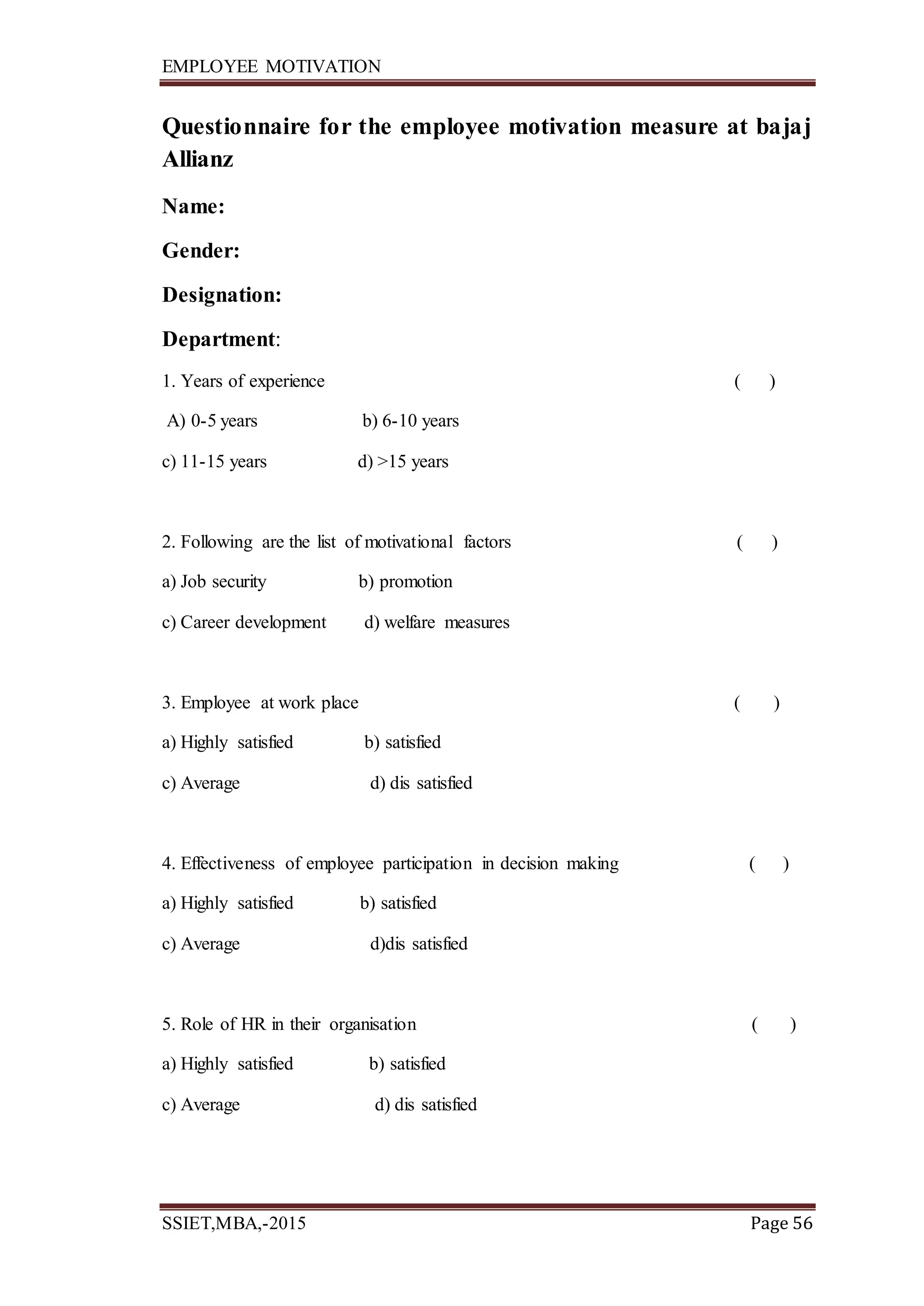EMPLOYEE MOTIVATION
SSIET,MBA,-2015 Page 56
Questionnaire for the employee motivation measure at bajaj
Allianz
Name:
Gender:
Designation:
Department:
1. Years of experience ( )
A) 0-5 years b) 6-10 years
c) 11-15 years d) >15 years
2. Following are the list of motivational factors ( )
a) Job security b) promotion
c) Career development d) welfare measures
3. Employee at work place ( )
a) Highly satisfied b) satisfied
c) Average d) dis satisfied
4. Effectiveness of employee participation in decision making ( )
a) Highly satisfied b) satisfied
c) Average d)dis satisfied
5. Role of HR in their organisation ( )
a) Highly satisfied b) satisfied
c) Average d) dis satisfied
 