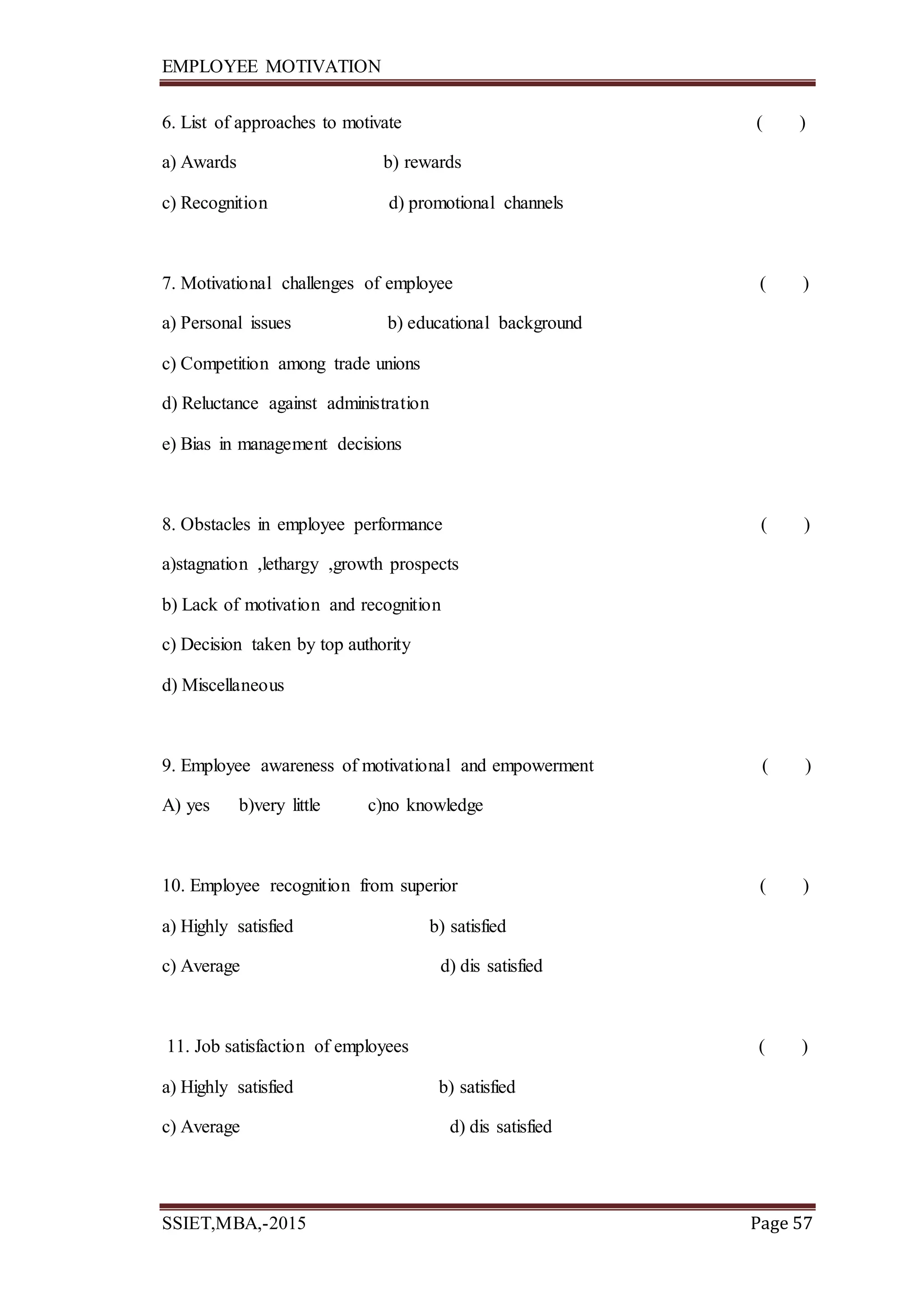 EMPLOYEE MOTIVATION
SSIET,MBA,-2015 Page 57
6. List of approaches to motivate ( )
a) Awards b) rewards
c) Recognition d) promotional channels
7. Motivational challenges of employee ( )
a) Personal issues b) educational background
c) Competition among trade unions
d) Reluctance against administration
e) Bias in management decisions
8. Obstacles in employee performance ( )
a)stagnation ,lethargy ,growth prospects
b) Lack of motivation and recognition
c) Decision taken by top authority
d) Miscellaneous
9. Employee awareness of motivational and empowerment ( )
A) yes b)very little c)no knowledge
10. Employee recognition from superior ( )
a) Highly satisfied b) satisfied
c) Average d) dis satisfied
11. Job satisfaction of employees ( )
a) Highly satisfied b) satisfied
c) Average d) dis satisfied
 