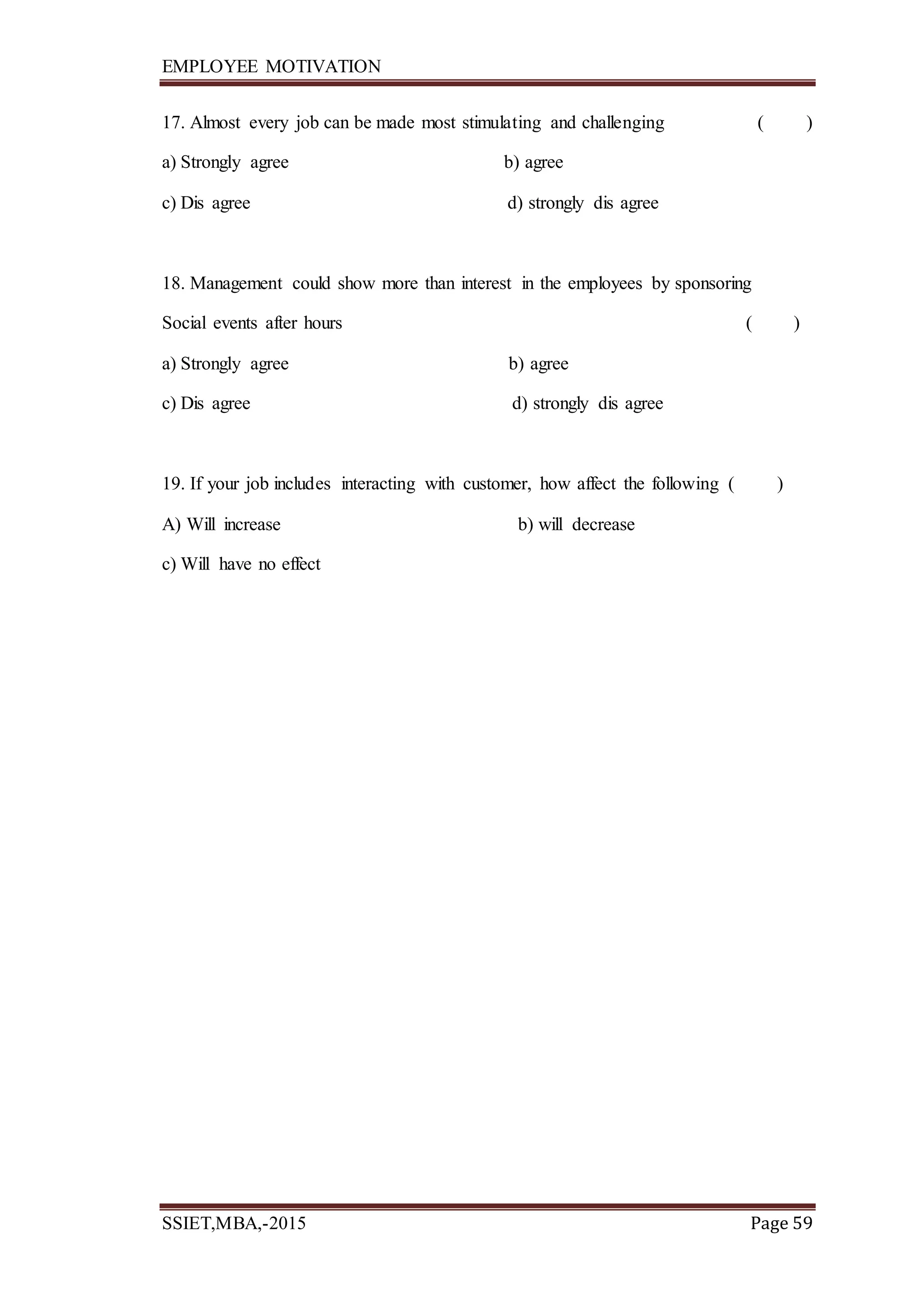 EMPLOYEE MOTIVATION
SSIET,MBA,-2015 Page 59
17. Almost every job can be made most stimulating and challenging ( )
a) Strongly agree b) agree
c) Dis agree d) strongly dis agree
18. Management could show more than interest in the employees by sponsoring
Social events after hours ( )
a) Strongly agree b) agree
c) Dis agree d) strongly dis agree
19. If your job includes interacting with customer, how affect the following ( )
A) Will increase b) will decrease
c) Will have no effect
 