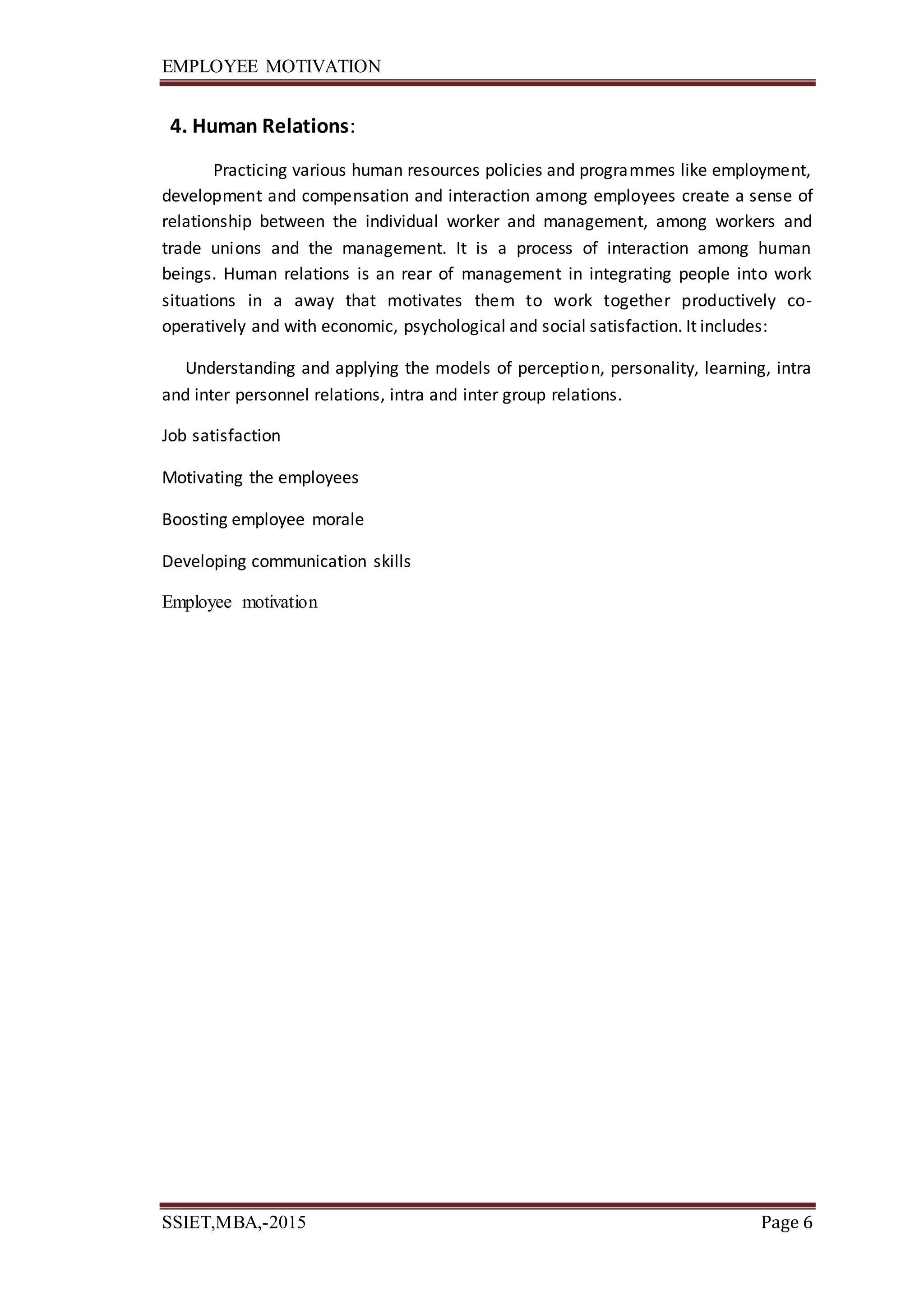 EMPLOYEE MOTIVATION
SSIET,MBA,-2015 Page 6
4. Human Relations:
Practicing various human resources policies and programmes like employment,
development and compensation and interaction among employees create a sense of
relationship between the individual worker and management, among workers and
trade unions and the management. It is a process of interaction among human
beings. Human relations is an rear of management in integrating people into work
situations in a away that motivates them to work together productively co-
operatively and with economic, psychological and social satisfaction. It includes:
Understanding and applying the models of perception, personality, learning, intra
and inter personnel relations, intra and inter group relations.
Job satisfaction
Motivating the employees
Boosting employee morale
Developing communication skills
Employee motivation
 
