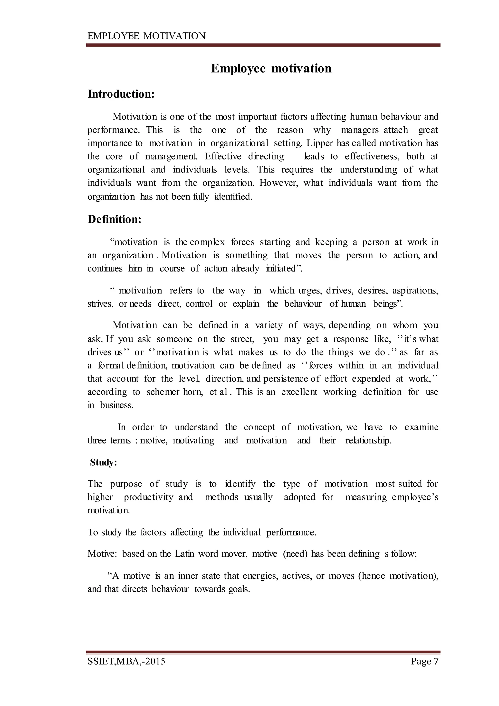 EMPLOYEE MOTIVATION
SSIET,MBA,-2015 Page 7
Employee motivation
Introduction:
Motivation is one of the most important factors affecting human behaviour and
performance. This is the one of the reason why managers attach great
importance to motivation in organizational setting. Lipper has called motivation has
the core of management. Effective directing leads to effectiveness, both at
organizational and individuals levels. This requires the understanding of what
individuals want from the organization. However, what individuals want from the
organization has not been fully identified.
Definition:
“motivation is the complex forces starting and keeping a person at work in
an organization . Motivation is something that moves the person to action, and
continues him in course of action already initiated”.
“ motivation refers to the way in which urges, drives, desires, aspirations,
strives, or needs direct, control or explain the behaviour of human beings”.
Motivation can be defined in a variety of ways, depending on whom you
ask. If you ask someone on the street, you may get a response like, ‘’it’s what
drives us’’ or ‘’motivation is what makes us to do the things we do .’’ as far as
a formal definition, motivation can be defined as ‘’forces within in an individual
that account for the level, direction, and persistence of effort expended at work,’’
according to schemer horn, et al . This is an excellent working definition for use
in business.
In order to understand the concept of motivation, we have to examine
three terms : motive, motivating and motivation and their relationship.
Study:
The purpose of study is to identify the type of motivation most suited for
higher productivity and methods usually adopted for measuring employee’s
motivation.
To study the factors affecting the individual performance.
Motive: based on the Latin word mover, motive (need) has been defining s follow;
“A motive is an inner state that energies, actives, or moves (hence motivation),
and that directs behaviour towards goals.
 