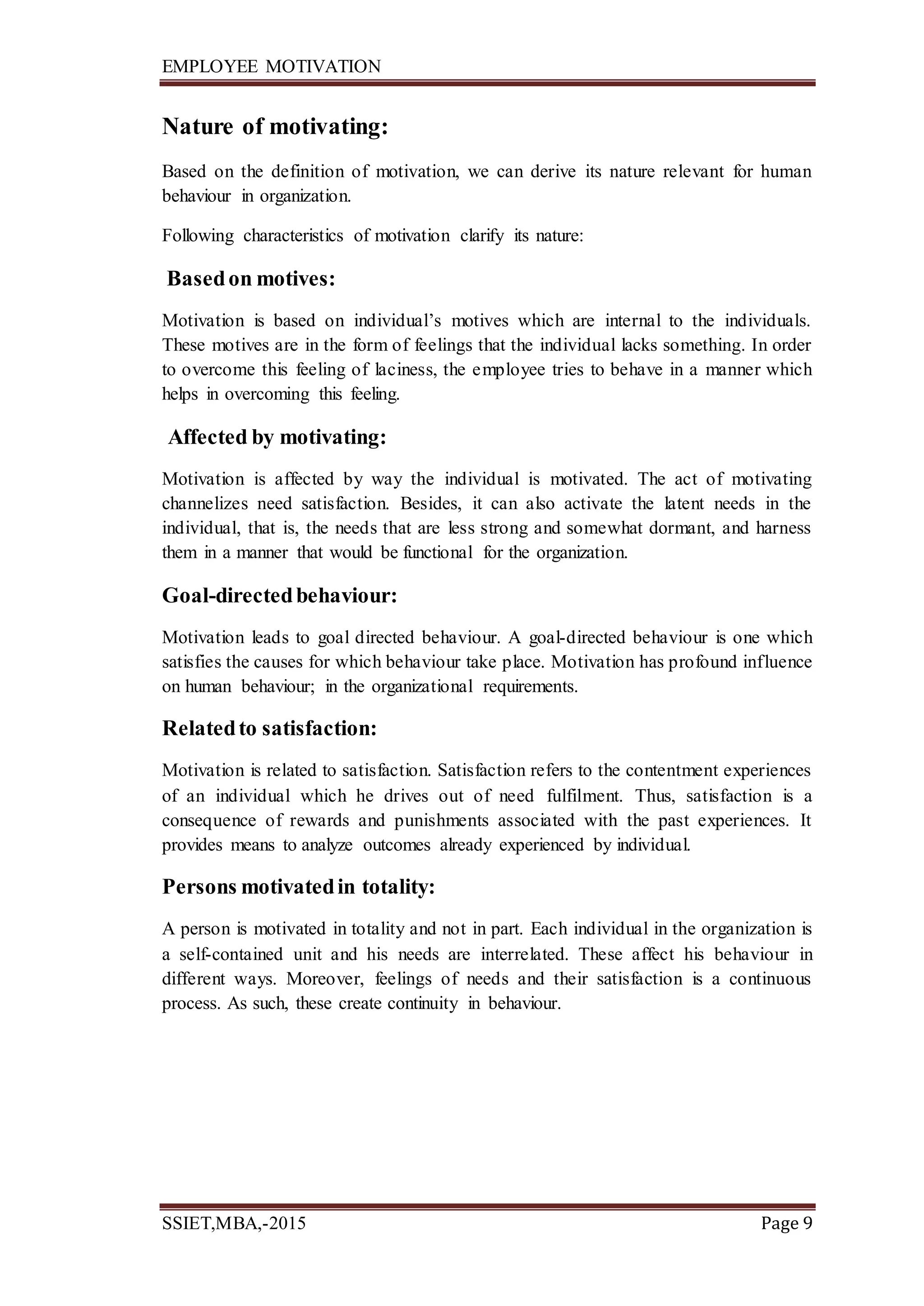 EMPLOYEE MOTIVATION
SSIET,MBA,-2015 Page 9
Nature of motivating:
Based on the definition of motivation, we can derive its nature relevant for human
behaviour in organization.
Following characteristics of motivation clarify its nature:
Basedon motives:
Motivation is based on individual’s motives which are internal to the individuals.
These motives are in the form of feelings that the individual lacks something. In order
to overcome this feeling of laciness, the employee tries to behave in a manner which
helps in overcoming this feeling.
Affected by motivating:
Motivation is affected by way the individual is motivated. The act of motivating
channelizes need satisfaction. Besides, it can also activate the latent needs in the
individual, that is, the needs that are less strong and somewhat dormant, and harness
them in a manner that would be functional for the organization.
Goal-directedbehaviour:
Motivation leads to goal directed behaviour. A goal-directed behaviour is one which
satisfies the causes for which behaviour take place. Motivation has profound influence
on human behaviour; in the organizational requirements.
Relatedto satisfaction:
Motivation is related to satisfaction. Satisfaction refers to the contentment experiences
of an individual which he drives out of need fulfilment. Thus, satisfaction is a
consequence of rewards and punishments associated with the past experiences. It
provides means to analyze outcomes already experienced by individual.
Persons motivatedin totality:
A person is motivated in totality and not in part. Each individual in the organization is
a self-contained unit and his needs are interrelated. These affect his behaviour in
different ways. Moreover, feelings of needs and their satisfaction is a continuous
process. As such, these create continuity in behaviour.
 