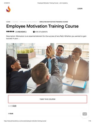 3/18/2019 Employee Motivation Training Course - John Academy
https://www.johnacademy.co.uk/course/employee-motivation-training-course/ 1/16
HOME / COURSE / PERSONAL DEVELOPMENT / EMPLOYEE MOTIVATION TRAINING COURSEEMPLOYEE MOTIVATION TRAINING COURSE
Employee Motivation Training CourseEmployee Motivation Training Course
( 5 REVIEWS )( 5 REVIEWS )  475 STUDENTS
Description: Motivation is an essential element for the success of any eld. Whether you wanted to gain
success in your …

££1010££199199
1 YEAR
TAKE THIS COURSETAKE THIS COURSE
LOGINLOGIN

 