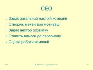 K. Klimakov <kk@zemerald.com> 10
CEO
● Задає загальний настрій компанії
● Створює механізми мотивації
● Задає вектор розвитку
● Ставить вимоги до персоналу
● Оцінка роботи компанії
2014
 