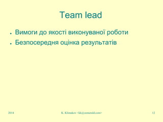 K. Klimakov <kk@zemerald.com> 12
Team lead
● Вимоги до якості виконуваної роботи
● Безпосередня оцінка результатів
2014
 