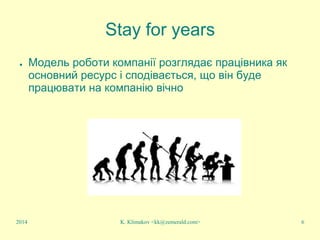 K. Klimakov <kk@zemerald.com> 6
Stay for years
● Модель роботи компанії розглядає працівника як
основний ресурс і сподівається, що він буде
працювати на компанію вічно
2014
 