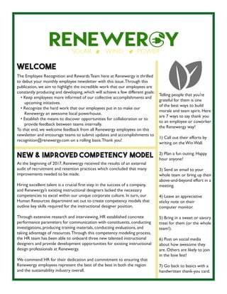 Welcome
The Employee Recognition and Rewards Team here at Renewergy is thrilled
to debut your monthly employee newsletter with this issue.Through this
publication, we aim to highlight the incredible work that our employees are
constantly producing and developing, which will achieve a few different goals:
• Keep employees more informed of our collective accomplishments and
upcoming initiatives.
• Recognize the hard work that our employees put in to make our
Renewergy an awesome local powerhouse.
• Establish the means to discover opportunities for collaboration or to
provide feedback between teams internally.
To that end, we welcome feedback from all Renewergy employees on this
newsletter and encourage teams to submit updates and accomplishments to
recognition@renewergy.com on a rolling basis.Thank you!
At the beginning of 2017, Renewergy received the results of an external
audit of recruitment and retention practices which concluded that many
improvements needed to be made.
Hiring excellent talent is a crucial first step in the success of a company,
and Renewergy’s existing instructional designers lacked the necessary
competencies to excel within our unique corporate culture. In turn, our
Human Resources department set out to create competency models that
outline key skills required for the instructional designer position.
Through extensive research and interviewing, HR established concrete
performance parameters for communication with constituents, conducting
investigations, producing training materials, conducting evaluations, and
taking advantage of resources.Through this competency modeling process,
the HR team has been able to onboard three new talented instructional
designers and provide development opportunities for existing instructional
design professionals at Renewergy.
We commend HR for their dedication and commitment to ensuring that
Renewergy employees represent the best of the best in both the region
and the sustainability industry overall.
New & Improved Competency Model
Telling people that you’re
grateful for them is one
of the best ways to build
morale and team spirit. Here
are 7 ways to say thank you
to an employee or coworker
the Renewergy way!
1) Call out their efforts by
writing on the Win Wall.
2) Plan a fun outing. Happy
hour anyone?
3) Send an email to your
whole team or bring up their
above-and-beyond effort in a
meeting.
4) Leave an appreciative
sticky note on their
computer monitor.
5) Bring in a sweet or savory
treat for them (or the whole
team!).
6) Post on social media
about how awesome they
are. Others are likely to join
in the love fest!
7) Go back to basics with a
handwritten thank-you card.
 