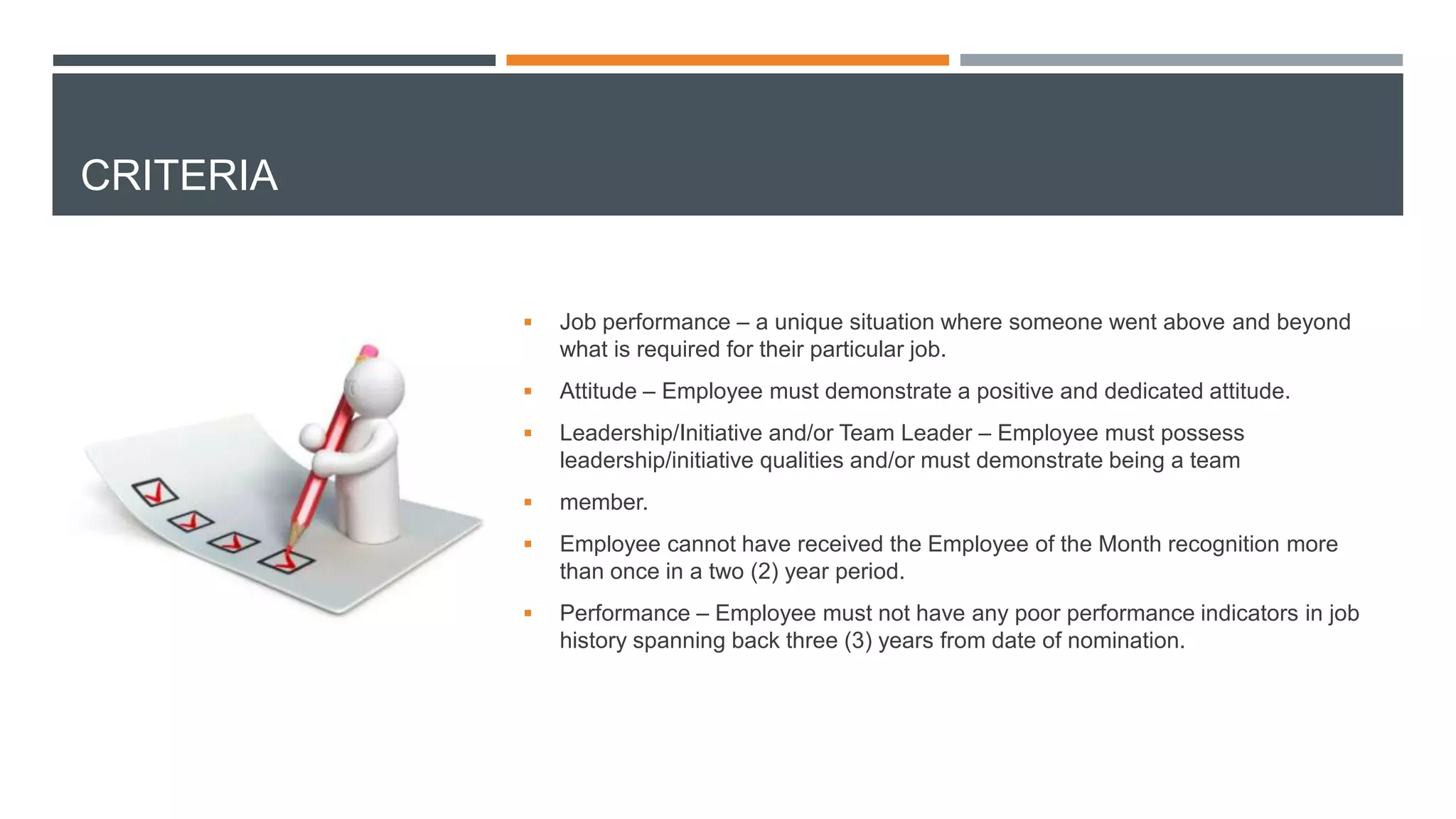 CRITERIA
 Job performance – a unique situation where someone went above and beyond
what is required for their particular job.
 Attitude – Employee must demonstrate a positive and dedicated attitude.
 Leadership/Initiative and/or Team Leader – Employee must possess
leadership/initiative qualities and/or must demonstrate being a team
 member.
 Employee cannot have received the Employee of the Month recognition more
than once in a two (2) year period.
 Performance – Employee must not have any poor performance indicators in job
history spanning back three (3) years from date of nomination.
 