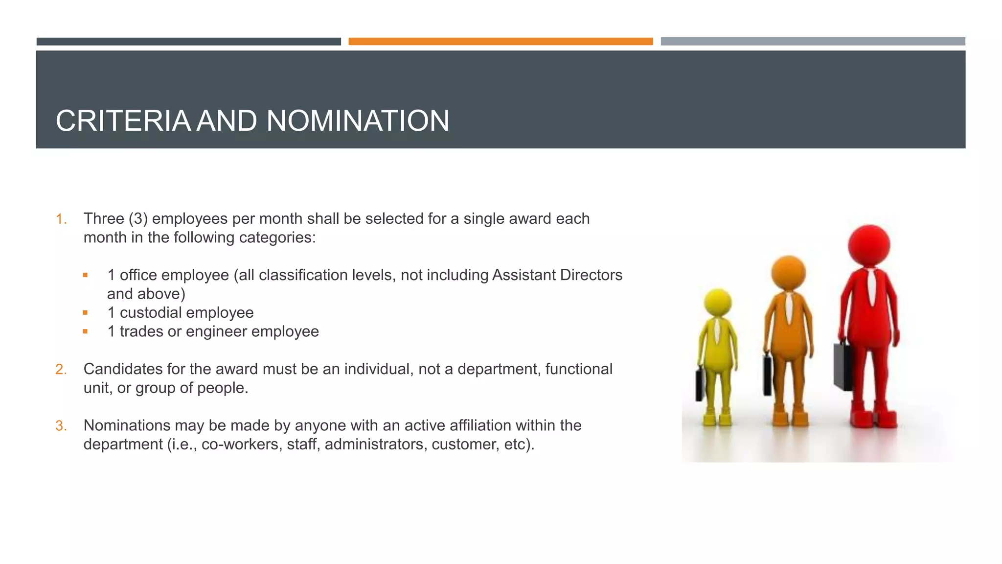 CRITERIA AND NOMINATION
1. Three (3) employees per month shall be selected for a single award each
month in the following categories:
 1 office employee (all classification levels, not including Assistant Directors
and above)
 1 custodial employee
 1 trades or engineer employee
2. Candidates for the award must be an individual, not a department, functional
unit, or group of people.
3. Nominations may be made by anyone with an active affiliation within the
department (i.e., co-workers, staff, administrators, customer, etc).
 