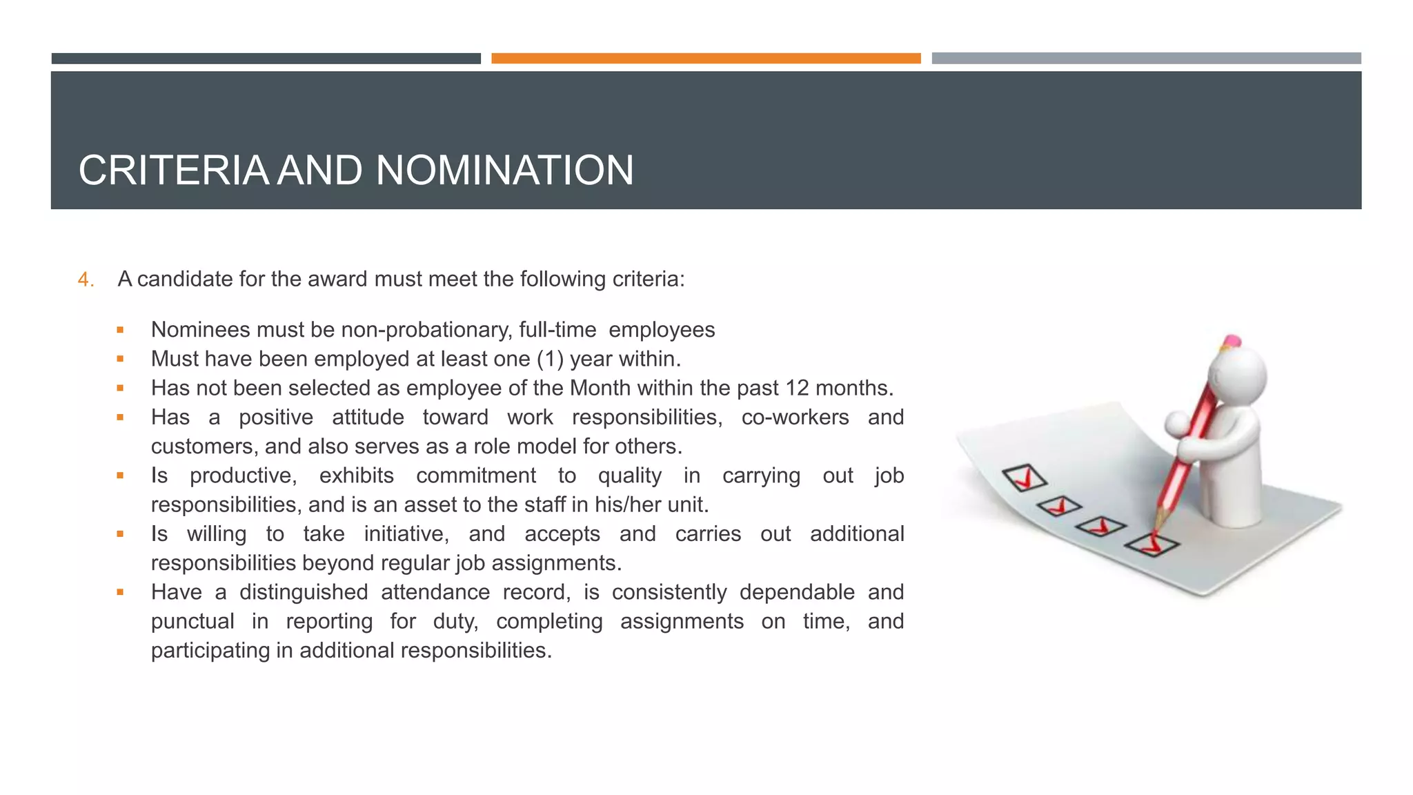 CRITERIA AND NOMINATION
4. A candidate for the award must meet the following criteria:
 Nominees must be non-probationary, full-time employees
 Must have been employed at least one (1) year within.
 Has not been selected as employee of the Month within the past 12 months.
 Has a positive attitude toward work responsibilities, co-workers and
customers, and also serves as a role model for others.
 Is productive, exhibits commitment to quality in carrying out job
responsibilities, and is an asset to the staff in his/her unit.
 Is willing to take initiative, and accepts and carries out additional
responsibilities beyond regular job assignments.
 Have a distinguished attendance record, is consistently dependable and
punctual in reporting for duty, completing assignments on time, and
participating in additional responsibilities.
 