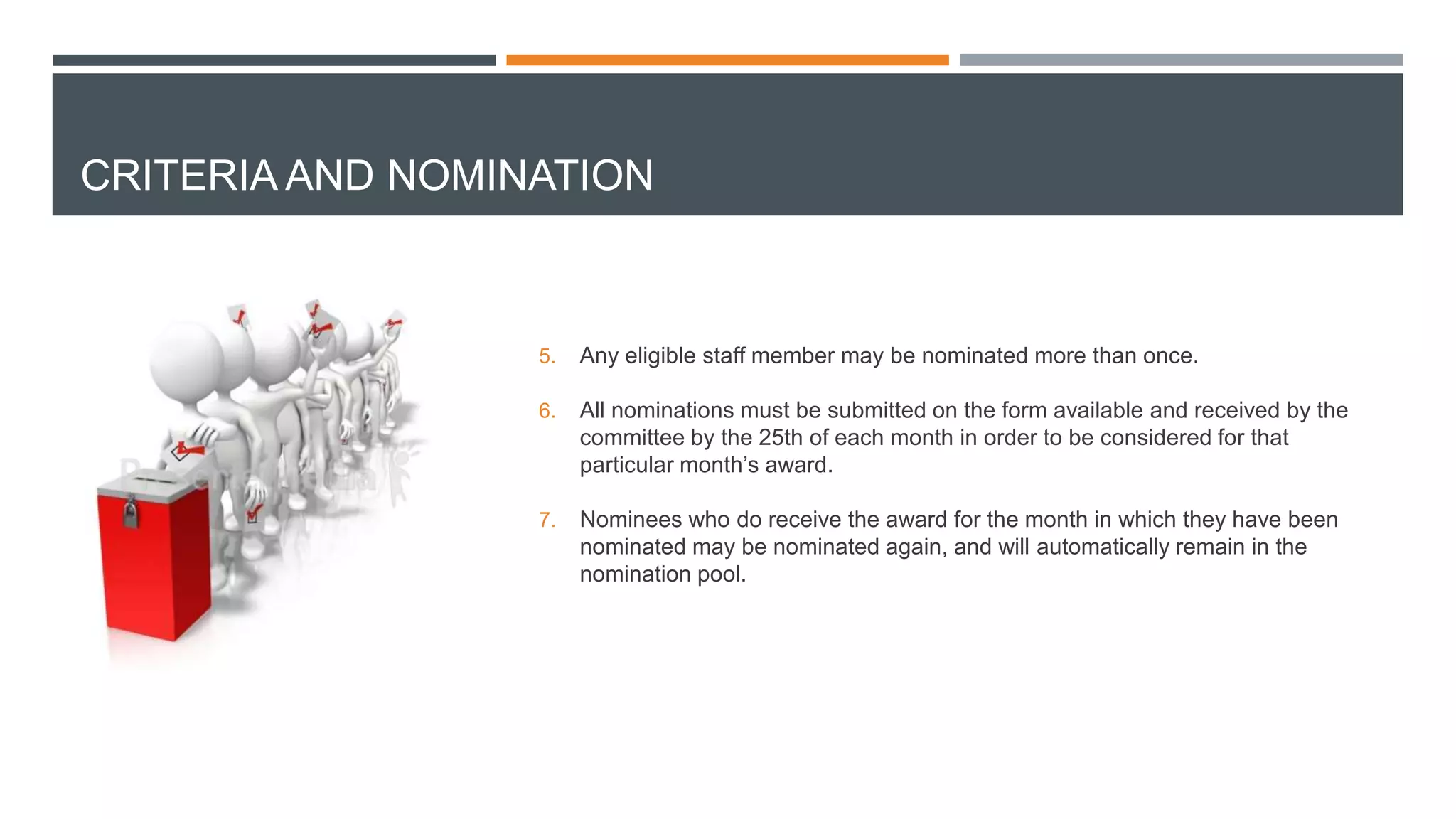 CRITERIA AND NOMINATION
5. Any eligible staff member may be nominated more than once.
6. All nominations must be submitted on the form available and received by the
committee by the 25th of each month in order to be considered for that
particular month’s award.
7. Nominees who do receive the award for the month in which they have been
nominated may be nominated again, and will automatically remain in the
nomination pool.
 