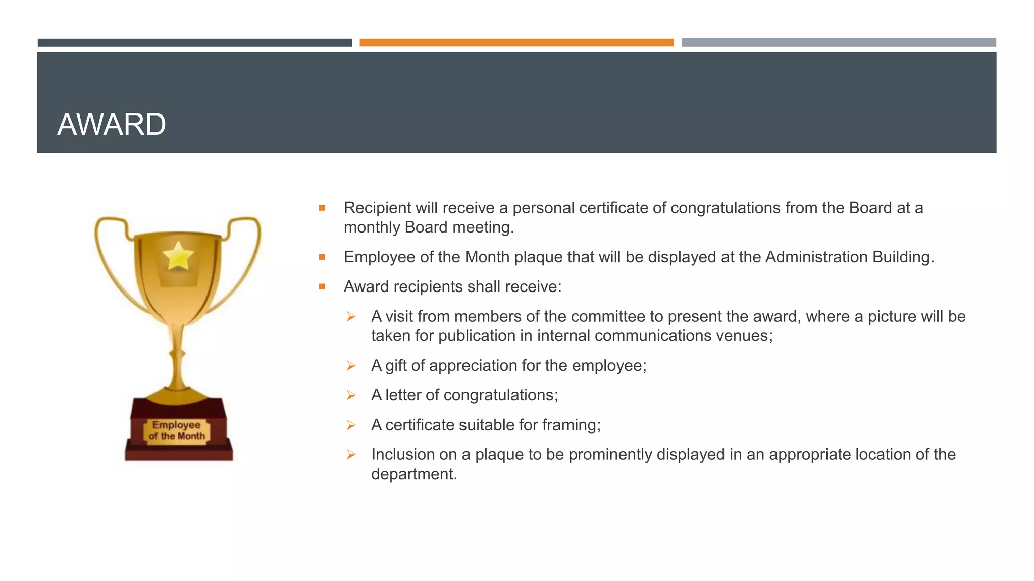 AWARD
 Recipient will receive a personal certificate of congratulations from the Board at a
monthly Board meeting.
 Employee of the Month plaque that will be displayed at the Administration Building.
 Award recipients shall receive:
 A visit from members of the committee to present the award, where a picture will be
taken for publication in internal communications venues;
 A gift of appreciation for the employee;
 A letter of congratulations;
 A certificate suitable for framing;
 Inclusion on a plaque to be prominently displayed in an appropriate location of the
department.
 