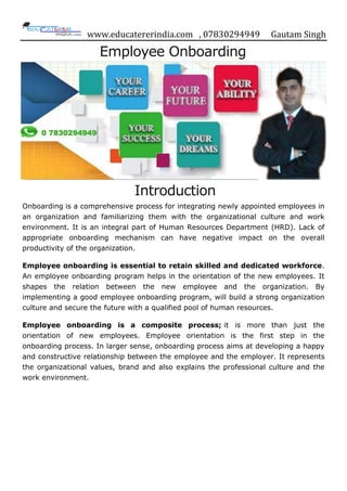 www.educatererindia.com , 07830294949 Gautam Singh
Employee Onboarding
Introduction
Onboarding is a comprehensive process for integrating newly appointed employees in
an organization and familiarizing them with the organizational culture and work
environment. It is an integral part of Human Resources Department (HRD). Lack of
appropriate onboarding mechanism can have negative impact on the overall
productivity of the organization.
Employee onboarding is essential to retain skilled and dedicated workforce.
An employee onboarding program helps in the orientation of the new employees. It
shapes the relation between the new employee and the organization. By
implementing a good employee onboarding program, will build a strong organization
culture and secure the future with a qualified pool of human resources.
Employee onboarding is a composite process; it is more than just the
orientation of new employees. Employee orientation is the first step in the
onboarding process. In larger sense, onboarding process aims at developing a happy
and constructive relationship between the employee and the employer. It represents
the organizational values, brand and also explains the professional culture and the
work environment.
 