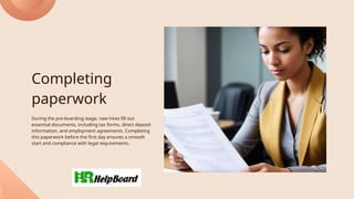 Completing
paperwork
During the pre-boarding stage, new hires fill out
essential documents, including tax forms, direct deposit
information, and employment agreements. Completing
this paperwork before the first day ensures a smooth
start and compliance with legal requirements.
 