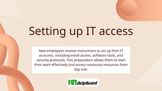 Setting up IT access
New employees receive instructions to set up their IT
accounts, including email access, software tools, and
security protocols. This preparation allows them to start
their work effectively and access necessary resources from
day one.
 
