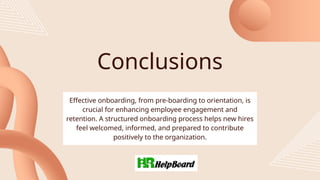 Conclusions
Effective onboarding, from pre-boarding to orientation, is
crucial for enhancing employee engagement and
retention. A structured onboarding process helps new hires
feel welcomed, informed, and prepared to contribute
positively to the organization.
 