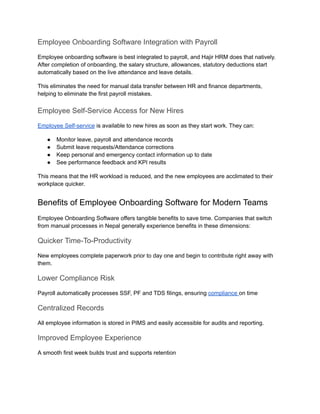 Employee Onboarding Software Integration with Payroll
Employee onboarding software is best integrated to payroll, and Hajir HRM does that natively.
After completion of onboarding, the salary structure, allowances, statutory deductions start
automatically based on the live attendance and leave details.
This eliminates the need for manual data transfer between HR and finance departments,
helping to eliminate the first payroll mistakes.
Employee Self-Service Access for New Hires
Employee Self-service is available to new hires as soon as they start work. They can:
●​ Monitor leave, payroll and attendance records
●​ Submit leave requests/Attendance corrections
●​ Keep personal and emergency contact information up to date
●​ See performance feedback and KPI results
This means that the HR workload is reduced, and the new employees are acclimated to their
workplace quicker.
Benefits of Employee Onboarding Software for Modern Teams
Employee Onboarding Software offers tangible benefits to save time. Companies that switch
from manual processes in Nepal generally experience benefits in these dimensions:
Quicker Time-To-Productivity
New employees complete paperwork prior to day one and begin to contribute right away with
them.
Lower Compliance Risk
Payroll automatically processes SSF, PF and TDS filings, ensuring compliance on time
Centralized Records
All employee information is stored in PIMS and easily accessible for audits and reporting.
Improved Employee Experience
A smooth first week builds trust and supports retention
 