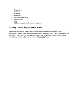●​ Cooperatives
●​ Education
●​ Hospitality
●​ Healthcare
●​ Information Technology
●​ Consultancies
●​ Retail
●​ NGOs, manufacturing, finance and logistics.
Simplify Onboarding with Hajir HRM
Hajir HRM offers a more efficient and compliant solution for Nepal businesses to hire
employees, including digital document dissemination, automated SSF, PF and TDS tracking. HR
teams save time, new hires have a smoother start, and compliance remains on track without
manual cross-checking. Schedule a demo with Hajir HRM today!
 