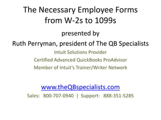 The Necessary Employee Forms
        from W-2s to 1099s
                presented by
Ruth Perryman, president of The QB Specialists
                 Intuit Solutions Provider
       Certified Advanced QuickBooks ProAdvisor
       Member of Intuit’s Trainer/Writer Network


          www.theQBspecialists.com
     Sales: 800-707-0940 | Support: 888-351-5285
 