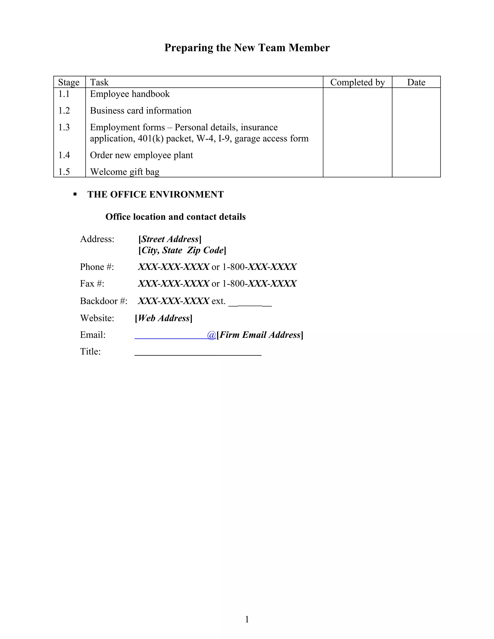 Preparing the New Team Member


Stage       Task                                                       Completed by   Date
1.1         Employee handbook
1.2         Business card information
1.3         Employment forms – Personal details, insurance
            application, 401(k) packet, W-4, I-9, garage access form
1.4         Order new employee plant
1.5         Welcome gift bag

           THE OFFICE ENVIRONMENT

                   Office location and contact details

          Address:         [Street Address]
                           [City, State Zip Code]
          Phone #:         XXX-XXX-XXXX or 1-800-XXX-XXXX
          Fax #:           XXX-XXX-XXXX or 1-800-XXX-XXXX
          Backdoor #:      XXX-XXX-XXXX ext. _________
          Website:        [Web Address]
          Email:                            @[Firm Email Address]
          Title:




                                                     1
 
