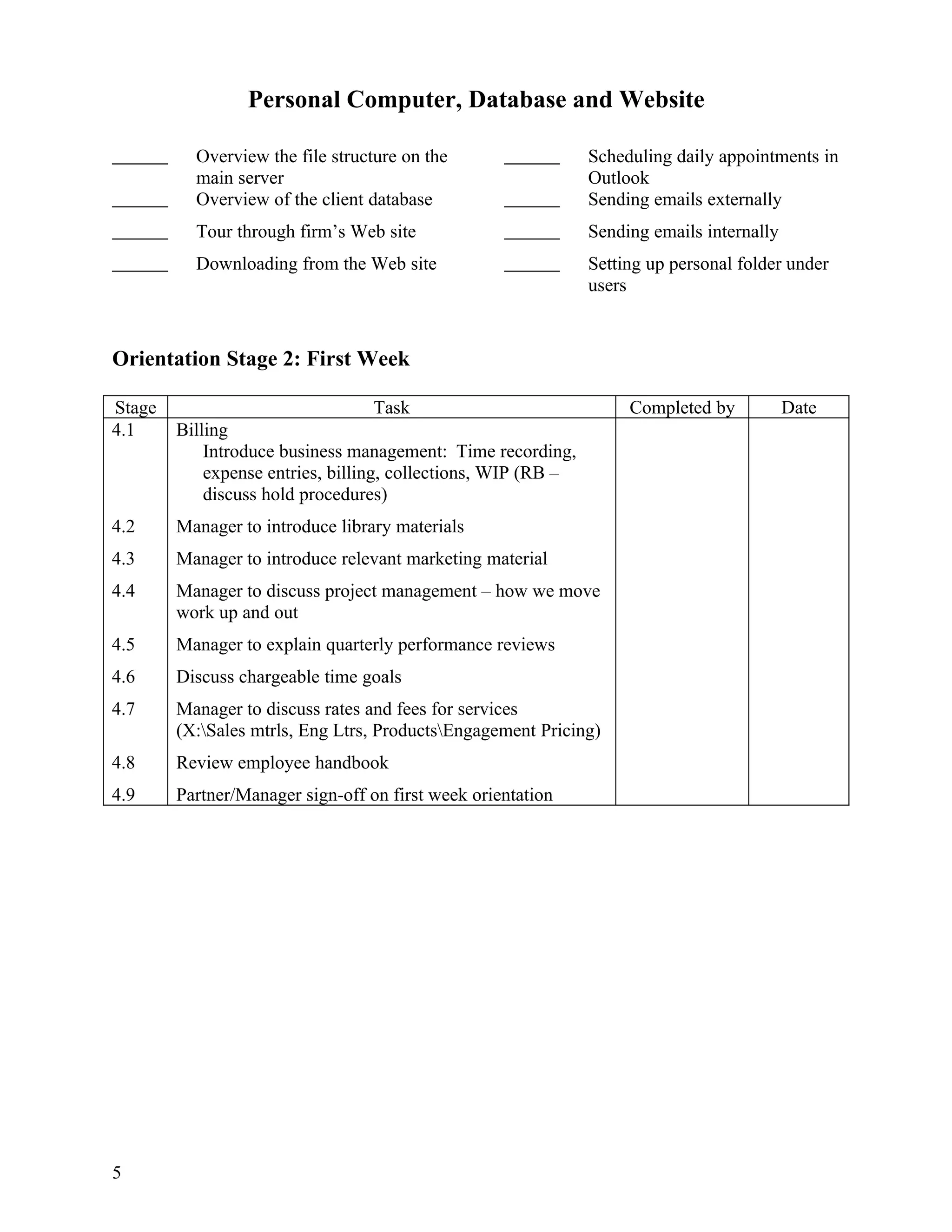 Personal Computer, Database and Website

          Overview the file structure on the                   Scheduling daily appointments in
          main server                                          Outlook
          Overview of the client database                      Sending emails externally
          Tour through firm’s Web site                         Sending emails internally
          Downloading from the Web site                        Setting up personal folder under
                                                               users


Orientation Stage 2: First Week

Stage                             Task                              Completed by           Date
4.1     Billing
            Introduce business management: Time recording,
            expense entries, billing, collections, WIP (RB –
            discuss hold procedures)
4.2     Manager to introduce library materials
4.3     Manager to introduce relevant marketing material
4.4     Manager to discuss project management – how we move
        work up and out
4.5     Manager to explain quarterly performance reviews
4.6     Discuss chargeable time goals
4.7     Manager to discuss rates and fees for services
        (X:Sales mtrls, Eng Ltrs, ProductsEngagement Pricing)
4.8     Review employee handbook
4.9     Partner/Manager sign-off on first week orientation




5
 