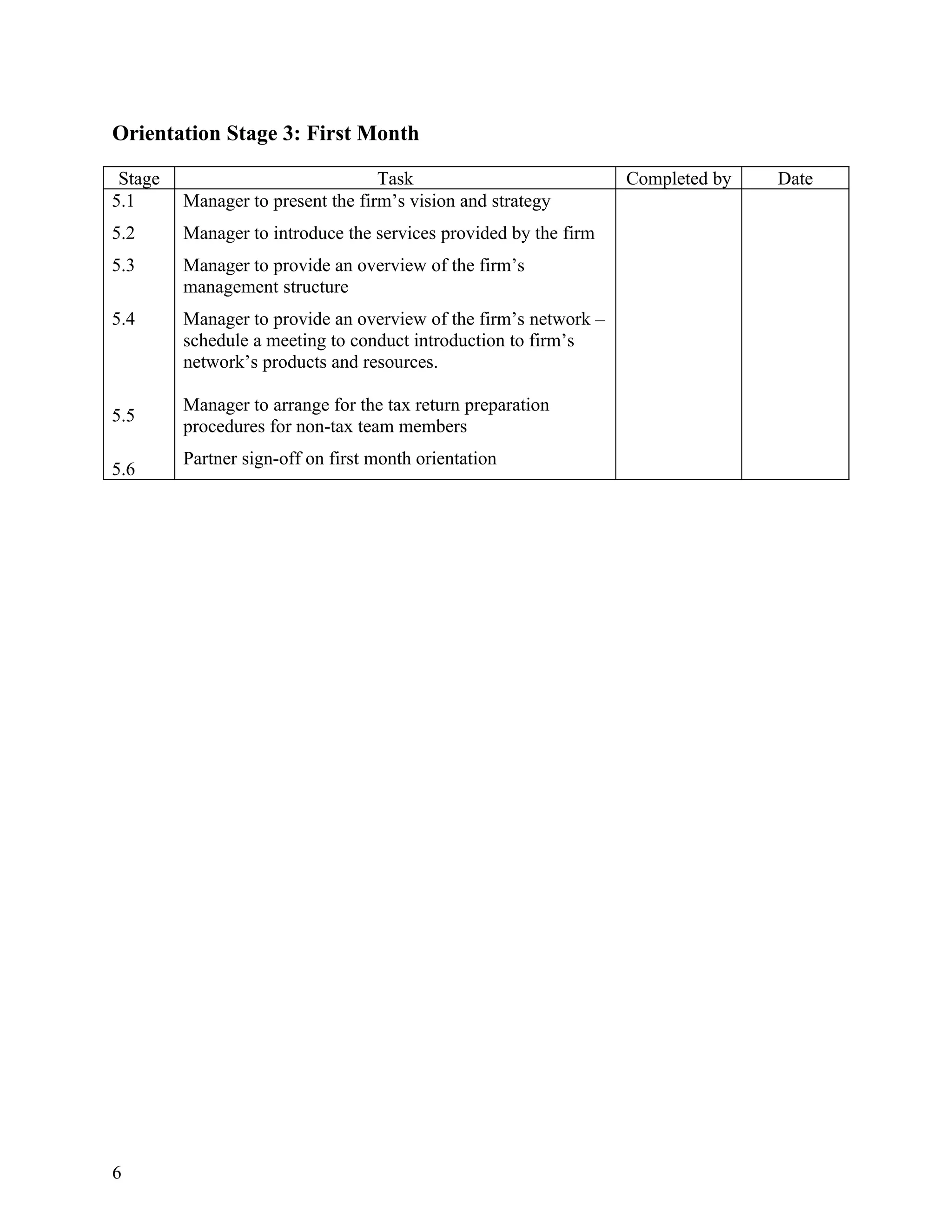 Orientation Stage 3: First Month

 Stage                             Task                           Completed by   Date
5.1      Manager to present the firm’s vision and strategy
5.2      Manager to introduce the services provided by the firm
5.3      Manager to provide an overview of the firm’s
         management structure
5.4      Manager to provide an overview of the firm’s network –
         schedule a meeting to conduct introduction to firm’s
         network’s products and resources.

         Manager to arrange for the tax return preparation
5.5
         procedures for non-tax team members
         Partner sign-off on first month orientation
5.6




6
 